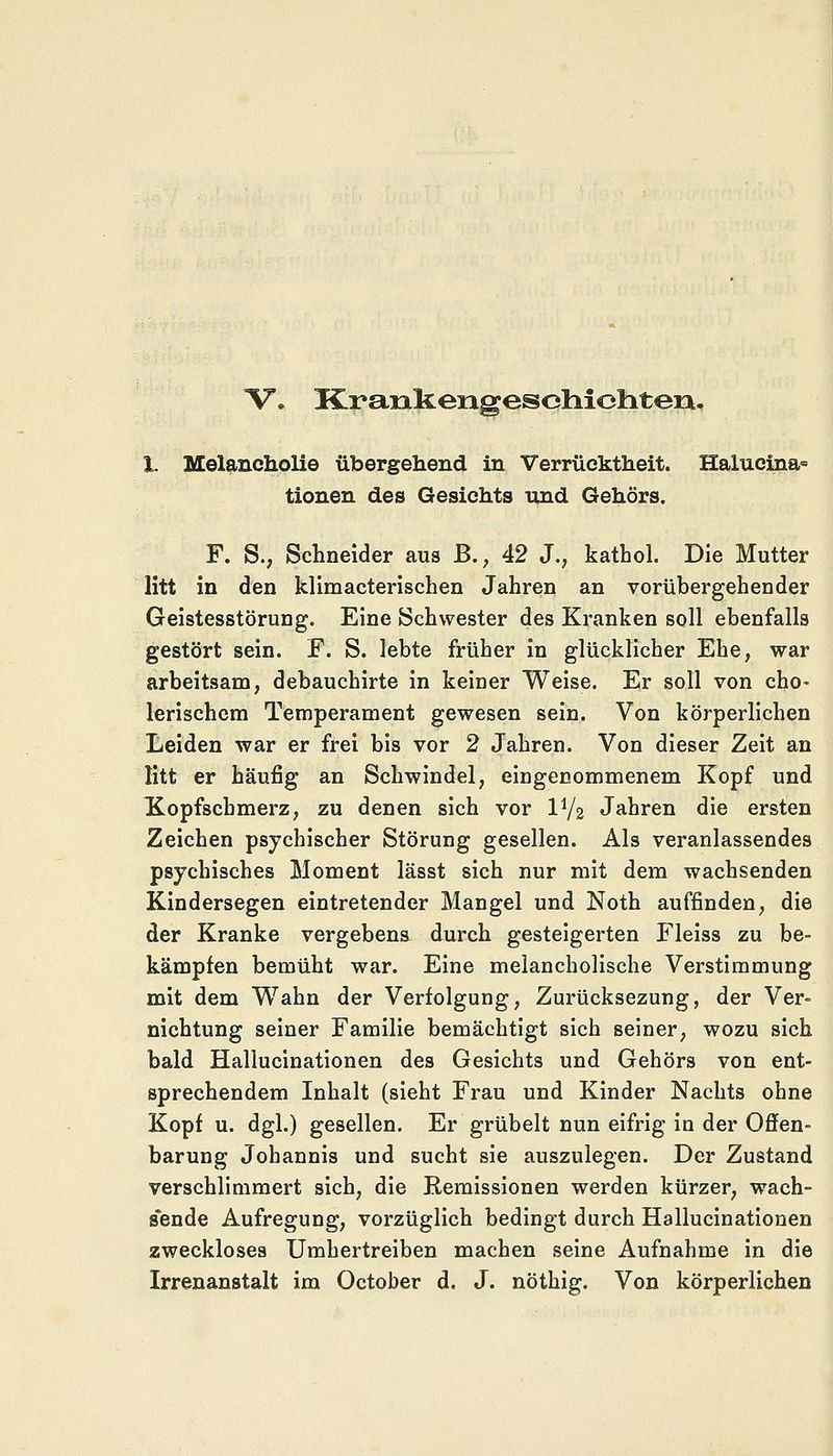 °V* Krankengeschichten. X. Melancholie übergehend in Verrücktheit. Halucina= tionen des Gesichts und Gehörs. F. S., Schneider aus B., 42 J., kathol. Die Mutter litt in den klimacterischen Jahren an vorübergehender Geistesstörung. Eine Schwester des Kranken soll ebenfalls gestört sein. F. S. lebte früher in glücklicher Ehe, war arbeitsam, debauchirte in keiner Weise. Er soll von cho- lerischem Temperament gewesen sein. Von körperlichen Leiden war er frei bis vor 2 Jahren. Von dieser Zeit an litt er häufig an Schwindel, eingenommenem Kopf und Xopfscbmerz, zu denen sich vor IV2 Jahren die ersten Zeichen psychischer Störung gesellen. Als veranlassendes psychisches Moment lässt sich nur mit dem wachsenden Kindersegen eintretender Mangel und Noth auffinden, die der Kranke vergebens durch gesteigerten Fleiss zu be- kämpfen bemüht war. Eine melancholische Verstimmung mit dem Wahn der Verfolgung, Zurücksezung, der Ver- nichtung seiner Familie bemächtigt sich seiner, wozu sich bald Hallucinationen des Gesichts und Gehörs von ent- sprechendem Inhalt (sieht Frau und Kinder Nachts ohne Kopf u. dgl.) gesellen. Er grübelt nun eifrig in der Offen- barung Johannis und sucht sie auszulegen. Der Zustand verschlimmert sich, die Remissionen werden kürzer, wach- sende Aufregung, vorzüglich bedingt durch Hallucinationen zweckloses Umhertreiben machen seine Aufnahme in die Irrenanstalt im October d. J. nöthig. Von körperlichen