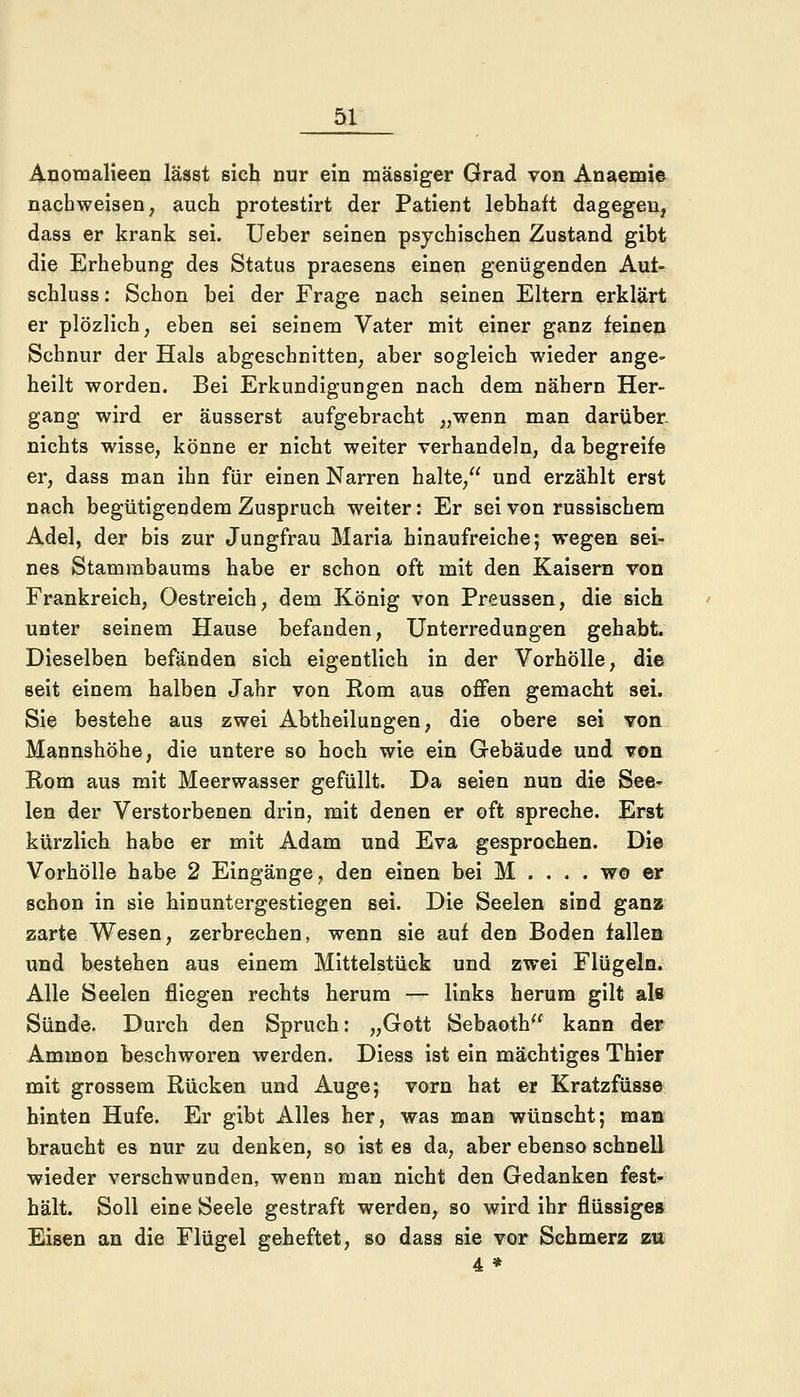 Anomalieen lässt sich nur ein massiger Grad von Anaemie nachweisen, auch protestirt der Patient lebhaft dagegen, dass er krank sei. Ueber seinen psychischen Zustand gibt die Erhebung des Status praesens einen genügenden Aul- schluss: Schon bei der Frage nach seinen Eltern erklärt er plözlich, eben sei seinem Vater mit einer ganz feinen Schnur der Hals abgeschnitten, aber sogleich wieder ange- heilt worden. Bei Erkundigungen nach dem nähern Her- gang wird er äusserst aufgebracht „wenn man darüber nichts wisse, könne er nicht weiter verhandeln, da begreife er, dass man ihn für einen Narren halte, und erzählt erst nach begütigendem Zuspruch weiter: Er sei von russischem Adel, der bis zur Jungfrau Maria hinaufreiche; wegen sei- nes Stammbaums habe er schon oft mit den Kaisern von Frankreich, Oestreich, dem König von Preussen, die sich unter seinem Hause befanden, Unterredungen gehabt. Dieselben befänden sich eigentlich in der Vorhölle, die seit einem halben Jahr von Rom aus offen gemacht sei. Sie bestehe aus zwei Abtheilungen, die obere sei von Mannshöhe, die untere so hoch wie ein Gebäude und von Rom aus mit Meerwasser gefüllt. Da seien nun die See- len der Verstorbenen drin, mit denen er oft spreche. Erst kürzlich habe er mit Adam und Eva gesprochen. Die Vorhölle habe 2 Eingänge, den einen bei M .... wo er schon in sie hinuntergestiegen sei. Die Seelen sind ganz zarte Wesen, zerbrechen, wenn sie auf den Boden fallen und bestehen aus einem Mittelstück und zwei Flügeln. Alle Seelen fliegen rechts herum — links herum gilt als Sünde. Durch den Spruch: „Gott Sebaoth kann der Ammon beschworen werden. Diess ist ein mächtiges Thier mit grossem Rücken und Auge; vorn hat er Kratzfüsse hinten Hufe. Er gibt Alles her, was man wünscht; man braucht es nur zu denken, so ist es da, aber ebenso schnell wieder verschwunden, wenn man nicht den Gedanken fest- hält. Soll eine Seele gestraft werden, so wird ihr flüssiges Eisen an die Flügel geheftet, so dass sie vor Schmerz zu 4 *