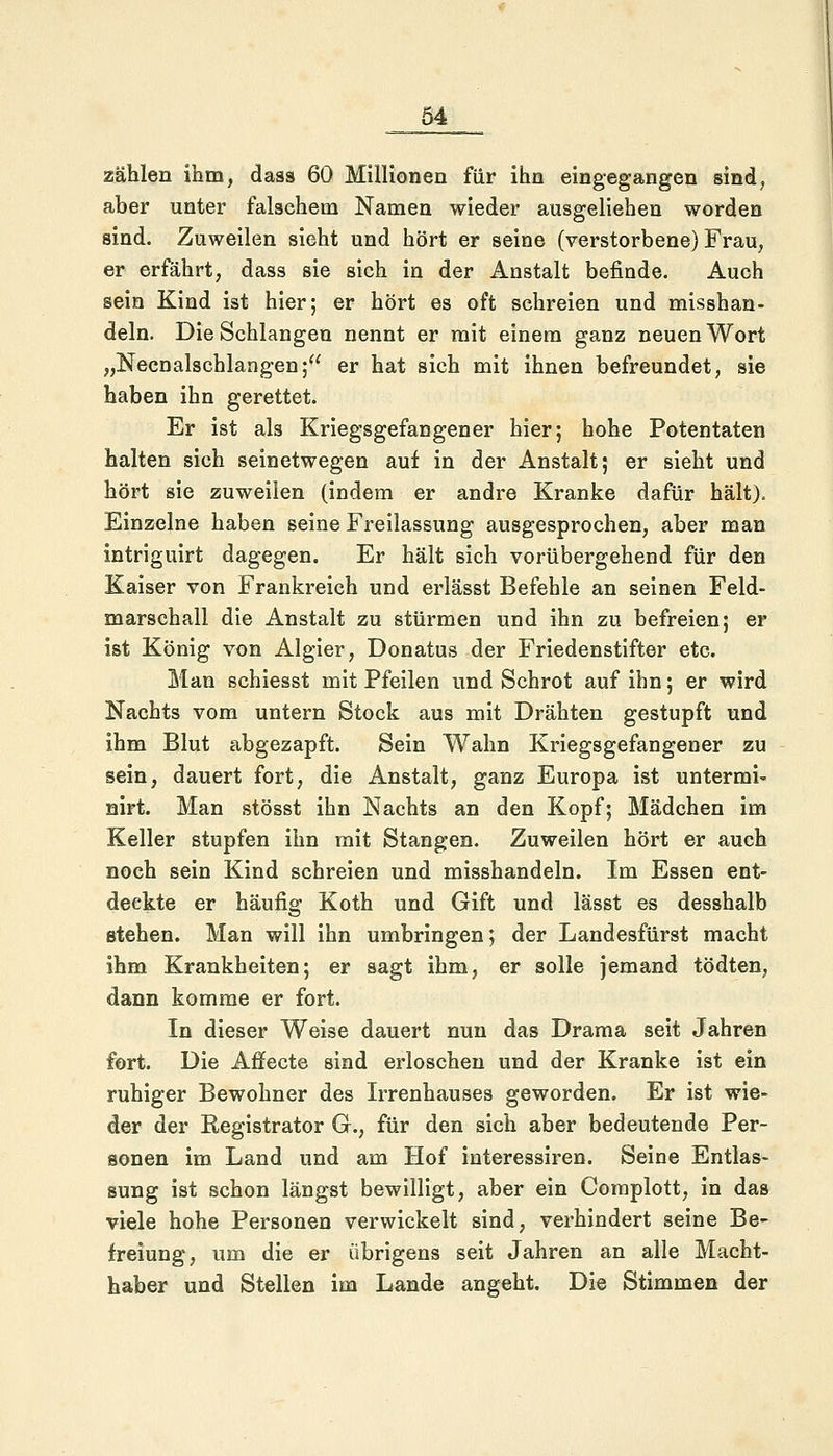 zählen ihm, dass 60 Millionen für ihn eingegangen sind, aber unter falschem Namen wieder ausgeliehen worden sind. Zuweilen sieht und hört er seine (verstorbene) Frau, er erfährt, dass sie sich in der Anstalt befinde. Auch sein Kind ist hier; er hört es oft sehreien und misshan- deln. Die Schlangen nennt er mit einem ganz neuen Wort „Necnalschlangen; er hat sich mit ihnen befreundet, sie haben ihn gerettet. Er ist als Kriegsgefangener hier; hohe Potentaten halten sich seinetwegen auf in der Anstalt; er sieht und hört sie zuweilen (indem er andre Kranke dafür hält). Einzelne haben seine Freilassung ausgesprochen, aber man intriguirt dagegen. Er hält sich vorübergehend für den Kaiser von Frankreich und erlässt Befehle an seinen Feld- marschall die Anstalt zu stürmen und ihn zu befreien; er ist König von Algier, Donatus der Friedenstifter etc. Man schiesst mit Pfeilen und Schrot auf ihn; er wird Nachts vom untern Stock aus mit Drähten gestupft und ihm Blut abgezapft. Sein Wahn Kriegsgefangener zu sein, dauert fort, die Anstalt, ganz Europa ist untermi- nirt. Man stösst ihn Nachts an den Kopf; Mädchen im Keller stupfen ihn mit Stangen. Zuweilen hört er auch noch sein Kind schreien und misshandeln. Im Essen ent- deckte er häufig Koth und Gift und lässt es desshalb stehen. Man will ihn umbringen; der Landesfürst macht ihm Krankheiten; er sagt ihm, er solle jemand tödten, dann komme er fort. In dieser Weise dauert nun das Drama seit Jahren fort. Die Affecte sind erloschen und der Kranke ist ein ruhiger Bewohner des Irrenhauses geworden. Er ist wie- der der Registrator G., für den sich aber bedeutende Per- sonen im Land und am Hof interessiren. Seine Entlas- sung ist schon längst bewilligt, aber ein Complott, in das viele hohe Personen verwickelt sind, verhindert seine Be- freiung, um die er übrigens seit Jahren an alle Macht- haber und Stellen im Lande angeht. Die Stimmen der