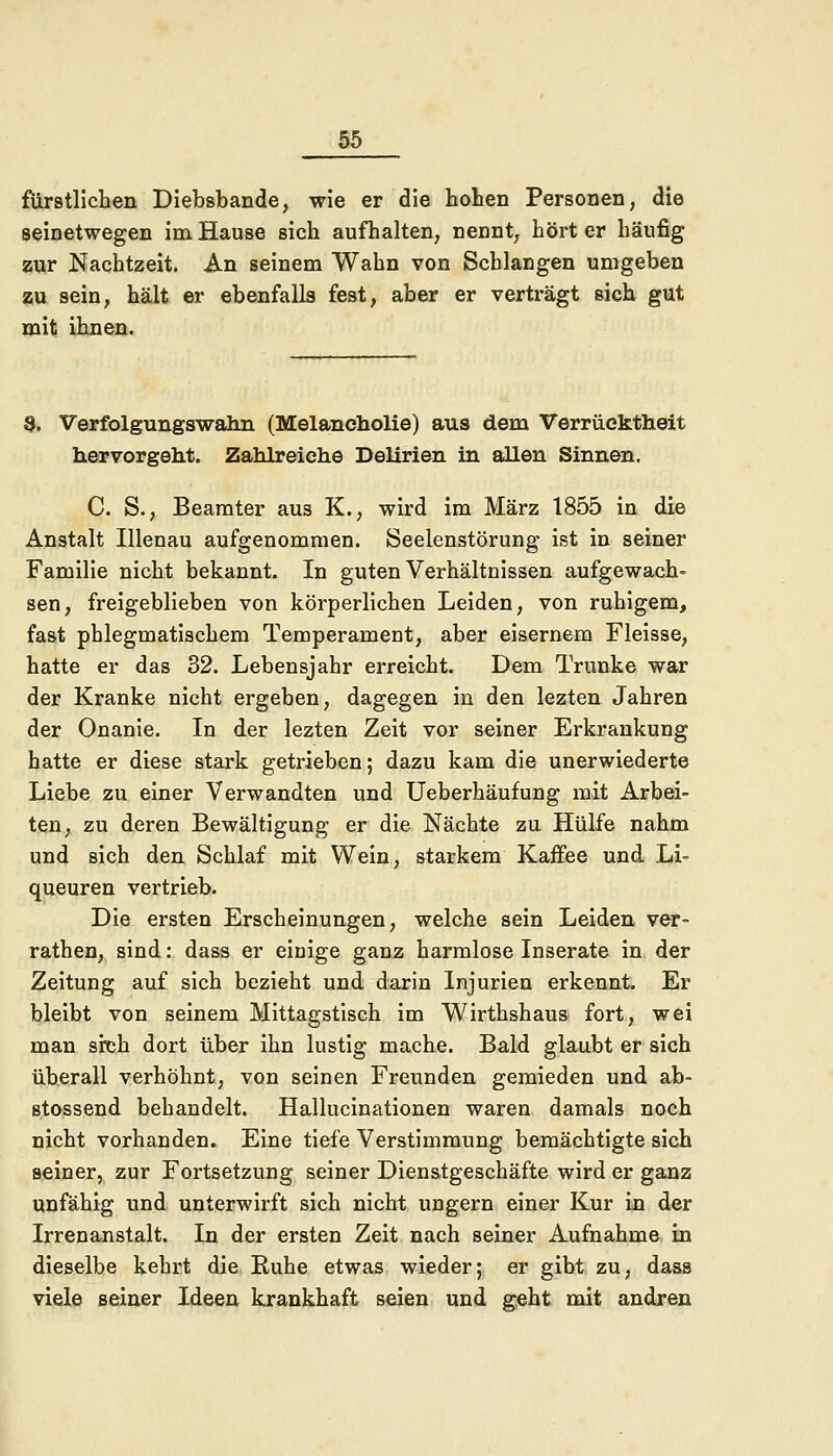 fürstlichen Diebsbande, wie er die hohen Personen, die seinetwegen im Hause sich aufhalten, nennt, hört er häufig zur Nachtzeit. An seinem Wahn von Schlangen umgeben zu sein, hält er ebenfalls fest, aber er verträgt sich gut mit ihnen. 8. Verfolgungswahn (Melancholie) aus dem Verrücktheit hervorgeht. Zahlreiche Delirien in allen Sinnen. C. S., Beamter aus K., wird im März 1855 in die Anstalt Illenau aufgenommen. Seelenstörung ist in seiner Familie nicht bekannt. In guten Verhältnissen aufgewach- sen, freigeblieben von körperlichen Leiden, von ruhigem, fast phlegmatischem Temperament, aber eisernem Fleisse, hatte er das 32. Lebensjahr erreicht. Dem Trünke war der Kranke nicht ergeben, dagegen in den lezten Jahren der Onanie. In der lezten Zeit vor seiner Erkrankung hatte er diese stark getrieben; dazu kam die unerwiederte Liebe zu einer Verwandten und Ueberhäufung mit Arbei- ten, zu deren Bewältigung er die Nächte zu Hülfe nahm und sich den Schlaf mit Wein, starkem Kaffee und Li- queuren vertrieb. Die ersten Erscheinungen, welche sein Leiden ver- rathen, sind: dass er einige ganz harmlose Inserate in der Zeitung auf sich bezieht und darin Injurien erkennt. Er bleibt von seinem Mittagstisch im Wirthshaus fort, wei man sich dort über ihn lustig mache. Bald glaubt er sich überall verhöhnt, von seinen Freunden gemieden und ab- stossend behandelt. Hallucinationen waren damals noch nicht vorhanden. Eine tiefe Verstimmung bemächtigte sich seiner, zur Fortsetzung seiner Dienstgeschäfte wird er ganz unfähig und unterwirft sich nicht ungern einer Kur in der Irrenanstalt. In der ersten Zeit nach seiner Aufnahme in dieselbe kehrt die Ruhe etwas wieder; er gibt zu, dass viele seiner Ideen krankhaft seien und geht mit andren
