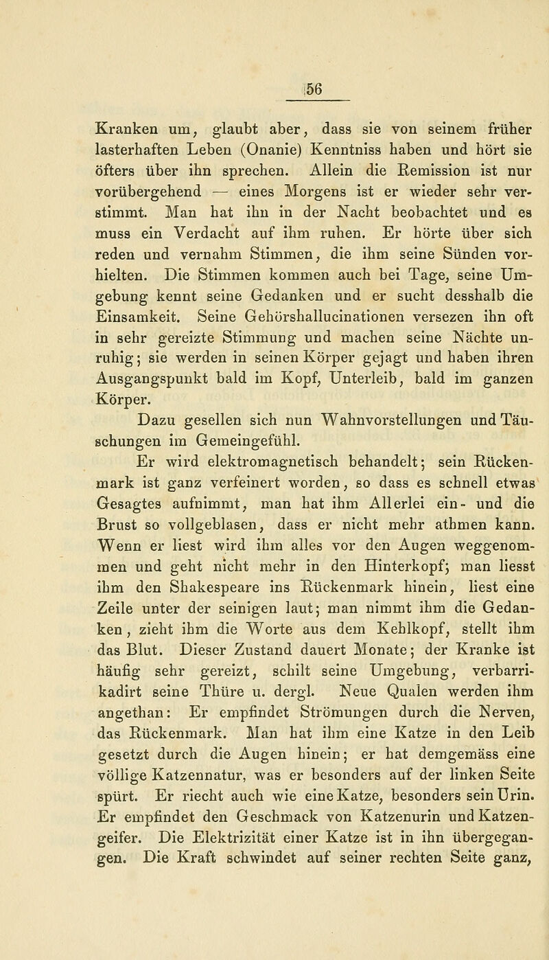 i56 Kranken um, glaubt aber, dass sie von seinem früher lasterhaften Leben (Onanie) Kenntniss haben und hört sie öfters über ihn sprechen. Allein die Remission ist nur vorübergehend — eines Morgens ist er wieder sehr ver- stimmt. Man hat ihn in der Nacht beobachtet und es muss ein Verdacht auf ihm ruhen. Er hörte über sich reden und vernahm Stimmen, die ihm seine Sünden vor- hielten. Die Stimmen kommen auch bei Tage, seine Um- gebung kennt seine Gedanken und er sucht desshalb die Einsamkeit. Seine Gehörshallucinationen versezen ihn oft in sehr gereizte Stimmung und machen seine Nächte un- ruhig; sie werden in seinen Körper gejagt und haben ihren Ausgangspunkt bald im Kopf, Unterleib, bald im ganzen Körper. Dazu gesellen sich nun Wahnvorstellungen und Täu- schungen im Gemeingefühl. Er wird elektromagnetisch behandelt; sein Rücken- mark ist ganz verfeinert worden, so dass es schnell etwas Gesagtes aufnimmt, man hat ihm Allerlei ein- und die Brust so vollgeblasen, dass er nicht mehr athmen kann. Wenn er liest wird ihm alles vor den Augen weggenom- men und geht nicht mehr in den Hinterkopf; man liesst ihm den Shakespeare ins Rückenmark hinein, liest eine Zeile unter der seinigen laut; man nimmt ihm die Gedan- ken , zieht ihm die Worte aus dem Kehlkopf, stellt ihm das Blut. Dieser Zustand dauert Monate; der Kranke ist häufig sehr gereizt, schilt seine Umgebung, verbarri- kadirt seine Thüre u. dergl. Neue Qualen werden ihm angethan: Er empfindet Strömungen durch die Nerven, das Rückenmark. Man hat ihm eine Katze in den Leib gesetzt durch die Augen hinein; er hat demgemäss eine völlige Katzennatur, was er besonders auf der linken Seite spürt. Er riecht auch wie eine Katze, besonders sein Urin. Er empfindet den Geschmack von Katzenurin und Katzen- geifer. Die Elektrizität einer Katze ist in ihn übergegan- gen. Die Kraft schwindet auf seiner rechten Seite ganz,
