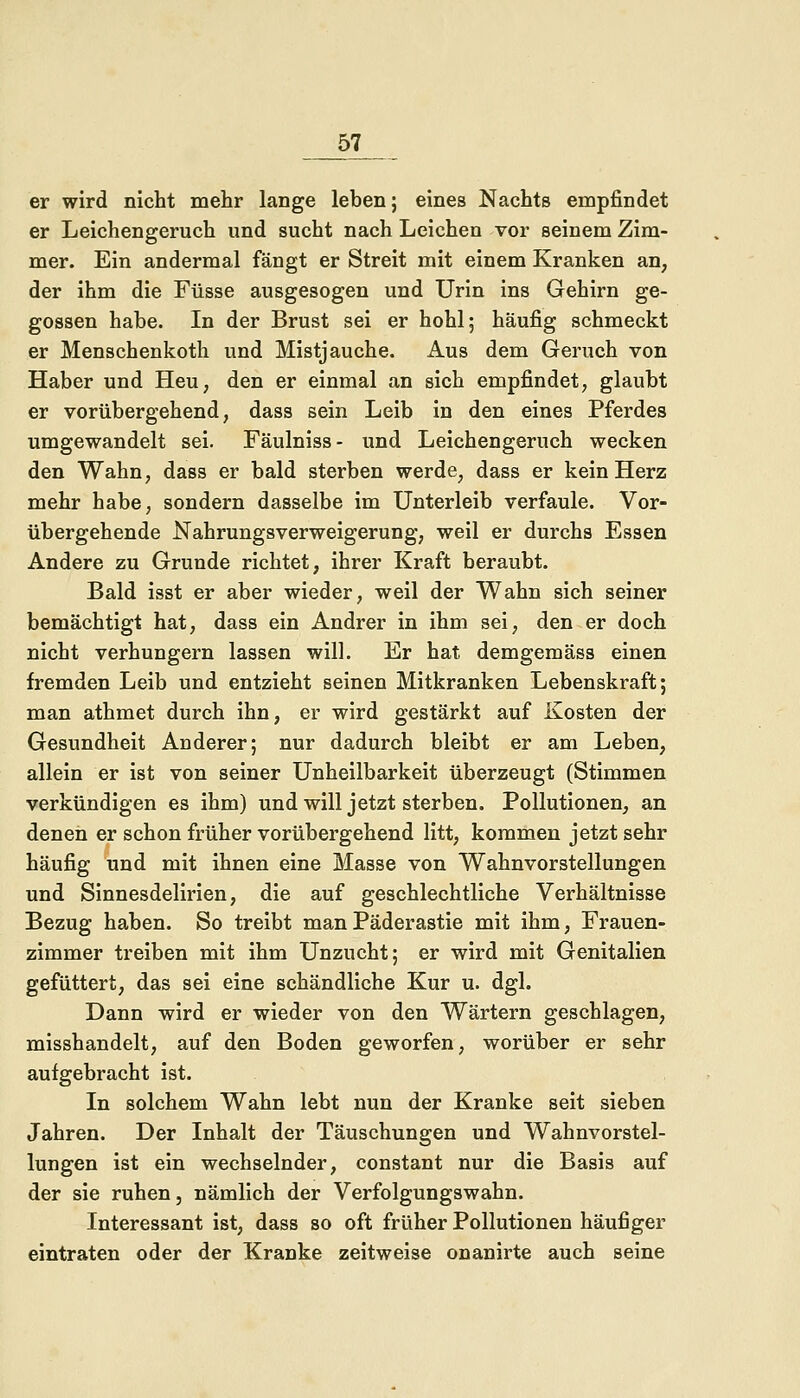 er wird nicht mehr lange leben; eines Nachts empfindet er Leichengeruch und sucht nach Leichen vor seinem Zim- mer. Ein andermal fängt er Streit mit einem Kranken an, der ihm die Füsse ausgesogen und Urin ins Gehirn ge- gossen habe. In der Brust sei er hohl; häufig schmeckt er Menschenkoth und Mistjauche. Aus dem Geruch von Haber und Heu, den er einmal an sich empfindet, glaubt er vorübergehend, dass sein Leib in den eines Pferdes umgewandelt sei. Fäulniss- und Leichengeruch wecken den Wahn, dass er bald sterben werde, dass er kein Herz mehr habe, sondern dasselbe im Unterleib verfaule. Vor- übergehende Nahrungsverweigerung, weil er durchs Essen Andere zu Grunde richtet, ihrer Kraft beraubt. Bald isst er aber wieder, weil der Wahn sich seiner bemächtigt hat, dass ein Andrer in ihm sei, den er doch nicht verhungern lassen will. Er hat demgemäss einen fremden Leib und entzieht seinen Mitkranken Lebenskraft; man athmet durch ihn, er wird gestärkt auf Kosten der Gesundheit Anderer; nur dadurch bleibt er am Leben, allein er ist von seiner Unheilbarkeit überzeugt (Stimmen verkündigen es ihm) und will jetzt sterben. Pollutionen, an denen er schon früher vorübergehend litt, kommen jetzt sehr häufig und mit ihnen eine Masse von Wahnvorstellungen und Sinnesdelirien, die auf geschlechtliche Verhältnisse Bezug haben. So treibt man Päderastie mit ihm, Frauen- zimmer treiben mit ihm Unzucht; er wird mit Genitalien gefüttert, das sei eine schändliche Kur u. dgl. Dann wird er wieder von den Wärtern geschlagen, misshandelt, auf den Boden geworfen, worüber er sehr aufgebracht ist. In solchem Wahn lebt nun der Kranke seit sieben Jahren. Der Inhalt der Täuschungen und Wahnvorstel- lungen ist ein wechselnder, constant nur die Basis auf der sie ruhen, nämlich der Verfolgungswahn. Interessant ist, dass so oft früher Pollutionen häufiger eintraten oder der Kranke zeitweise onanirte auch seine