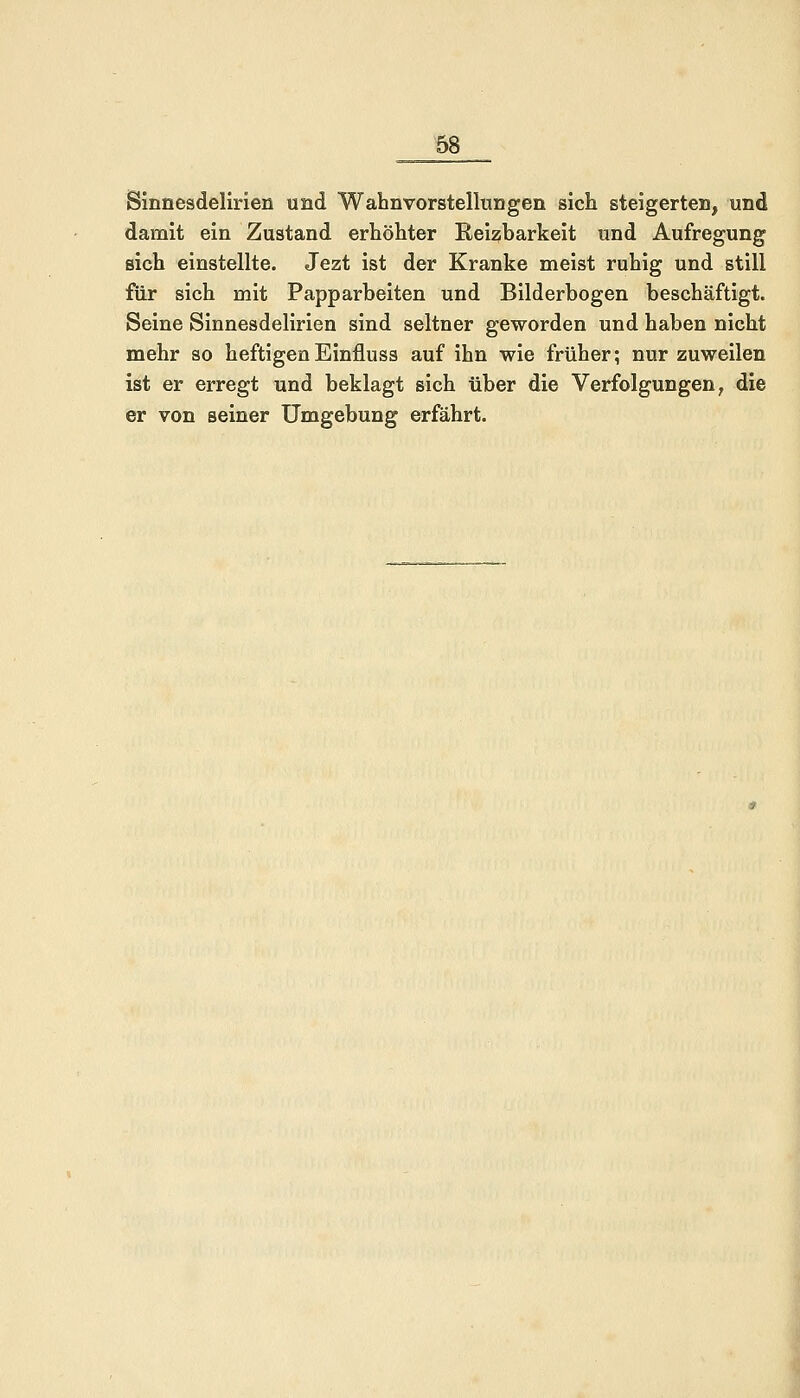 Sinnesdelirien und Wahnvorstellungen sich steigerten, und damit ein Zustand erhöhter Reizbarkeit und Aufregung sich einstellte. Jezt ist der Kranke meist ruhig und still für sich mit Papparbeiten und Bilderbogen beschäftigt. Seine Sinnesdelirien sind seltner geworden und haben nicht mehr so heftigenEinfluss auf ihn wie früher; nur zuweilen ist er erregt und beklagt sich über die Verfolgungen, die er von seiner Umgebung erfährt.