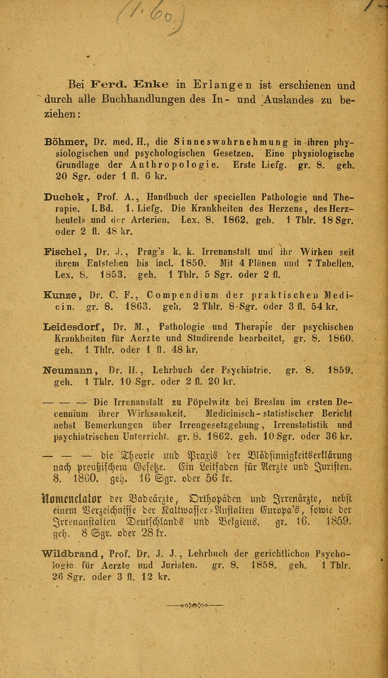 Bei Ferd. Enke in Erlangen ist erschienen und durch alle Buchhandlungen des In- und Auslandes zu be- ziehen : Böhmer, Dr. med. H., die Sinneswahrnehmung in ihren phy- siologischen und psychologischen Gesetzen. Eine physiologische Grundlage der Anthropologie. Erste Liefg. gr. 8. geh. 20 Sgr. oder 1 fl. 6 kr. Duehek, Prof. A., Handbuch der speciellen Pathologie und The- rapie. I. Bd. 1. Liefg. Die Krankheiten des Herzens, des Herz- beutels und der Arterien. Lex. 8. 1862. geh. 1 Thlr. 18 Sgr. oder 2 fl. 48 kr. Fischel, Dr. J., Prag's k. k. Irrenanstalt und ihr Wirken seit ihrem Entstehen bis incl. 1850. Mit 4 Plänen und 7 Tabellen. Lex. 8. 1853. geh. 1 Thlr. 5 Sgr. oder 2 fl. Kunze, Dr. C. F., Compendium der praktischen Medi- cin. gr. 8. 1863. geh. 2 Thlr. 8-Sgr. oder 3 fl. 54 kr. Leidesdorf, Dr. M., Pathologie und Therapie der psychischen Krankheiten für Aerzte und Studirende bearbeitet, gr. 8. 1860. geh. 1 Thlr. oder 1 fl. 48 kr. Neumann, Dr. H., Lehrbuch der Psychiatrie. gr. 8. 1859. geh. 1 Thlr. 10 Sgr. oder 2 fl. 20 kr. ■— Die Irrenanstalt zu Pöpelwitz bei Breslau im ersten De- cennium ihrer Wirksamkeit. Medicinisch-statistischer Bericht nebst Bemerkungen über Irrengesetzgebung, Irrenstatistik und psychiatrischen Unterricht, gr. 8. 1862. geh. 10 Sgr. oder 36 kr. — — — bte S^eorte unb $rcir,t§ ber 93Iobfinntg!eit§erflönmg tiaäj preufjifdjent ©efe|e. ©in ßeitfabcn für Slergte unb fünften, 8. 18G0. gel). 16 ©gr. ober 56 fr. ttOttttttclator ber öabefirjte, £)rtf)öpciben unb Srrenfirjtc, ncbft einem SSerjctdjmffe ber fealtwaffer-Slnftölten ©uropa'S, fonne ber ^vrenanftolten S5eut(d)tonb§ unb SBelgienS. gr. 16. 1859. gel;. 8 <Sgr. ober 28 fr. Wildbrand, Prof. Dr. J. J., Lehrbuch der gerichtlichen Psycho- logie für Aerzte und Juristen. gr. 8. 1858. geh. 1 Thlr. 26 Sgr. oder 3 fl. 12 kr. >o;*£o°