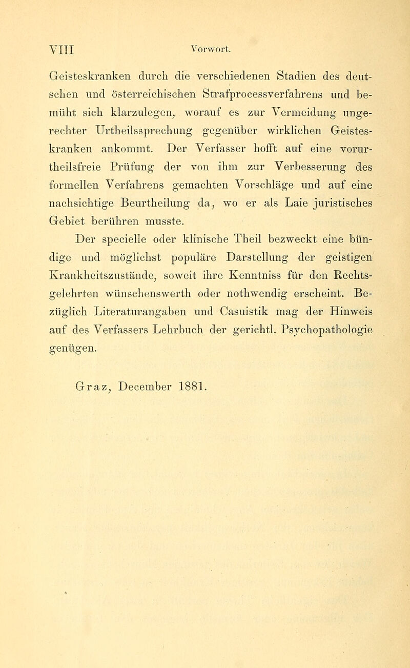 Geisteskranken durch die verschiedenen Stadien des deut- schen und österreichischen Strafprocessverfahrens und be- müht sich klarzulegen, worauf es zur Vermeidung unge- rechter Urtheilssprechung gegenüber wirklichen Geistes- kranken ankommt. Der Verfasser hofft auf eine vorur- theilsfreie Prüfung der von ihm zur Verbesserung des formellen Verfahrens gemachten Vorschläge und auf eine nachsichtige Beurtheilung da, wo er als Laie juristisches Gebiet berühren musste. Der specielle oder klinische Theil bezweckt eine bün- dige und möglichst populäre Darstellung der geistigen Krankheitszustände, soweit ihre Kenntniss für den Rechts- gelehrten wünschenswerth oder nothwendig erscheint. Be- züglich Literaturangaben und Casuistik mag der Hinweis auf des Verfassers Lehrbuch der gerichtl. Psychopathologie genügen. Graz, December 1881.