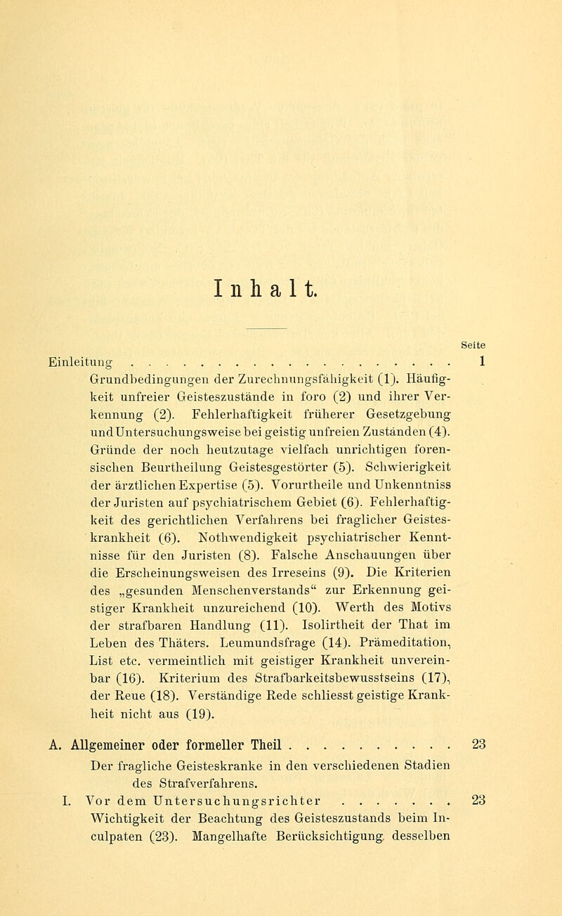 Inhalt. Seite Einleitung 1 Grundbedingungen der Zurechnungsfälligkeit (1). Häufig- keit unfreier Geisteszustände in foro (2) und ilirer Ver- kennung (2). Fehlerhaftigkeit früherer Gesetzgebung undUntersuchungsweise bei geistig unfreien Zuständen (4). Gründe der noch heutzutage vielfach unrichtigen foren- sischen Beurtheilung Geistesgestörter (5). Schwierigkeit der ärztlichen Expertise (5). Vorurtheile und Unkenntniss der Juristen auf psychiatrischem Gebiet (6). Fehlerhaftig- keit des gerichtlichen Verfahrens bei fraglicher Geistes- krankheit (6). Nothwendigkeit psychiatrischer Kennt- nisse für den Juristen (8). Falsche Anschauungen über die Erscheinungsweisen des Irreseins (9). Die Kriterien des „gesunden Menschenverstands zur Erkennung gei- stiger Krankheit unzureichend (10). Werth des Motivs der strafbaren Handlung (11). Isolirtheit der That im Leben des Thäters. Leumundsfrage (14). Prämeditation, List etc. vermeintlich mit geistiger Krankheit unverein- bar (16). Kriterium des Strafbarkeitsbewusstseins (17), der Reue (18). Verständige Rede schliesst geistige Krank- heit nicht aus (19). A. Allgemeiner oder formeller Theil 23 Der fragliche Geisteskranke in den verschiedenen Stadien des Strafverfahrens. I. Vor dem Untersuchungsrichter 23 Wichtigkeit der Beachtung des Geisteszustands beim In- culpaten (23). Mangelhafte Berücksichtigung, desselben