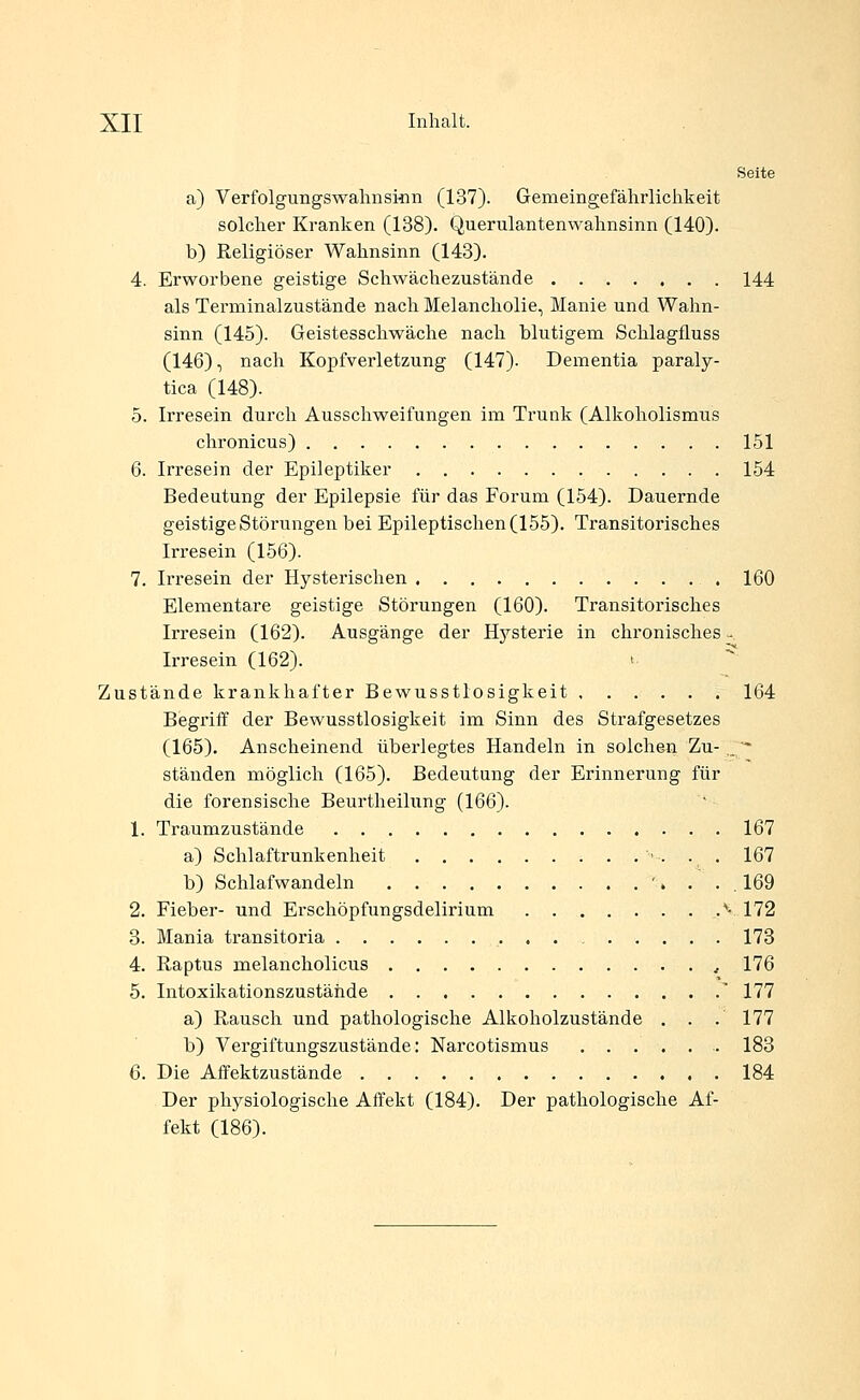 Seite a) Verfolgungswalinsmn (137). Gemeingefährlichkeit solcher Kranken (138). Querulantenwahnsinn (140). b) Religiöser Wahnsinn (143). 4. Erworbene geistige Schwächezustände 144 als Terminalzustände nach Melancholie, Manie und Wahn- sinn (145). Geistesschwäche nach blutigem Schlagfluss (146), nach Kopfverletzung (147). Dementia paraly- tica (148). 5. Irresein durch Ausschweifungen im Trunk (Alkoholismus chronicus) 151 6. Irresein der Epileptiker 154 Bedeutung der Epilepsie für das Forum (154). Dauernde geistige Störungen bei Epileptischen (155). Transitorisches Irresein (156). 7. Irresein der Hysterischen 160 Elementare geistige Störungen (160). Transitorisches Irresein (162). Ausgänge der Hysterie in chronisches - Irresein (162). '■ Zustände krankhafter Bewusstlosigkeit 164 Begriff der Bewusstlosigkeit im Sinn des Strafgesetzes (165). Anscheinend überlegtes Handeln in solchen Zu-,^* ständen möglich (165). Bedeutung der Erinnerung für die forensische Beurtheilung (166). 1. Traumzustände 167 a) Schlaftrunkenheit ■ . . . 167 b) Schlafwandeln '. . . . 169 2. Fieber- und Erschöpfungsdelirium .''• 172 3. Mania transitoria 173 4. Raptus melancholicus ^ 176 5. Intoxikationszustähde  177 a) Rausch und pathologische Alkoholzustände . . . 177 b) Vergiftungszustände: Narcotismus 183 6. Die Affektzustände 184 Der physiologische Affekt (184). Der pathologische Af- fekt (186).