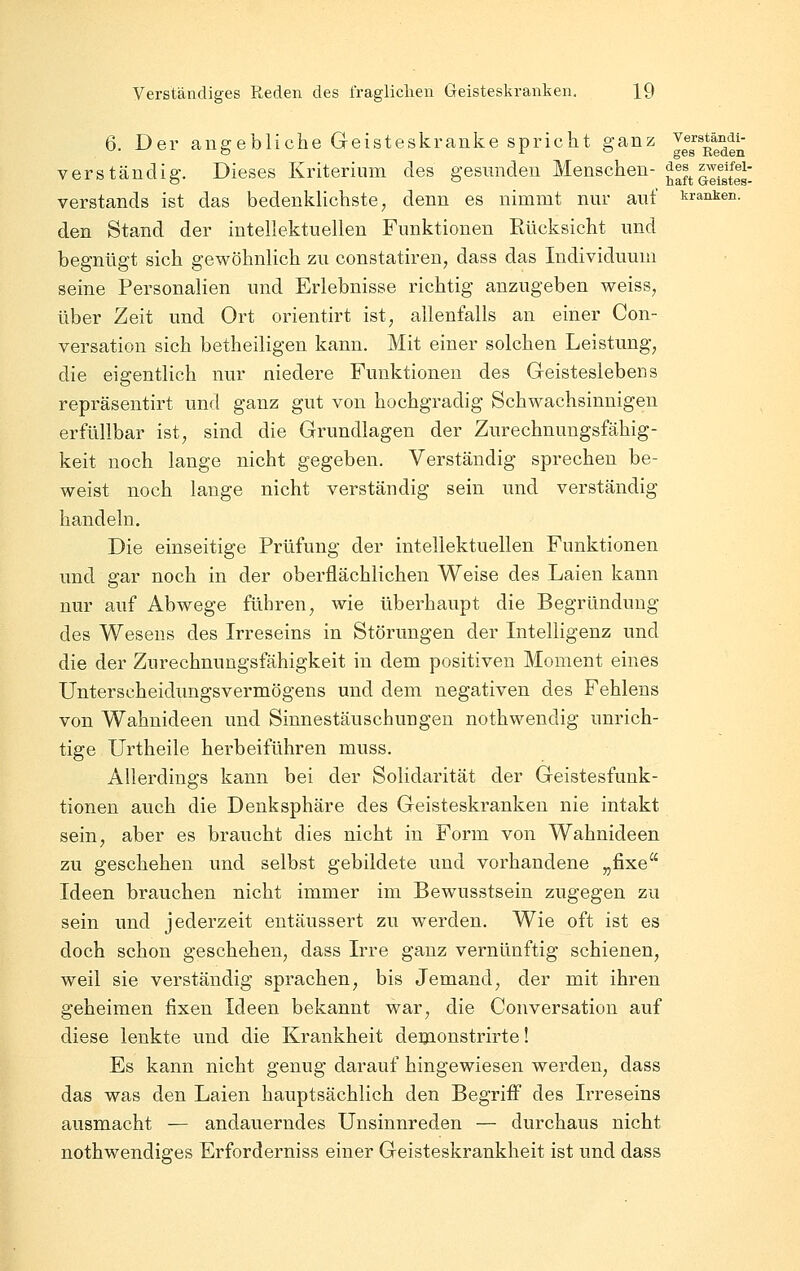 6. Der angebliche Geisteskranke spricht ganz Jg^^^^^^g^^j^- verständig. Dieses Kriterium des gesunden Menschen- ^^^^l'^fg^^gg^ Verstands ist das bedenklichste, denn es nimmt nur auf kranken. den Stand der intellektuellen Funktionen Rücksicht und begnügt sich gewöhnlich zu constatiren, dass das Individuum seine Personalien und Erlebnisse richtig anzugeben weiss, über Zeit und Ort orientirt ist, allenfalls an einer Con- versation sich betheiligen kann. Mit einer solchen Leistung, die eigentlich nur niedere Funktionen des Geisteslebens repräsentirt und ganz gut von hochgradig Schwachsinnigen erfüllbar ist, sind die Grundlagen der Zurechnungsfähig- keit noch lange nicht gegeben. Verständig sprechen be- weist noch lange nicht verständig sein und verständig handeln. Die einseitige Prüfung der intellektuellen Funktionen und gar noch in der oberflächlichen Weise des Laien kann nur auf Abwege führen, wie überhaupt die Begründung des Wesens des Irreseins in Störungen der Intelligenz und die der Zurechnungsfähigkeit in dem positiven Moment eines Unterscheidungsvermögens und dem negativen des Fehlens von Wahnideen und Sinnestäuschungen nothwendig unrich- tige Urtheile herbeiführen muss. Allerdings kann bei der Solidarität der Geistesfunk- tionen auch die Denksphäre des Geisteskranken nie intakt sein, aber es braucht dies nicht in Form von Wahnideen zu geschehen und selbst gebildete und vorhandene „fixe Ideen brauchen nicht immer im Bewusstsein zugegen zu sein und jederzeit entäussert zu werden. Wie oft ist es doch schon geschehen, dass Irre ganz vernünftig schienen, weil sie verständig sprachen, bis Jemand, der mit ihren geheimen fixen Ideen bekannt war, die Conversation auf diese lenkte und die Krankheit demonstrirte! Es kann nicht genug darauf hingewiesen werden, dass das was den Laien hauptsächlich den Begriff des Irreseins ausmacht — andauerndes Unsinnreden — durchaus nicht nothwendiges Erforderniss einer Geisteskrankheit ist und dass