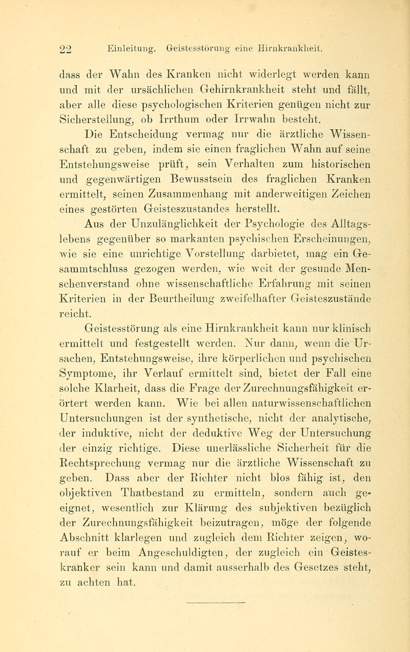 dass der Wahn des Kranken nicht widerlegt werden kann und mit der ursächlichen Gehirnkrankheit steht und fällt; aber alle diese psychologischen Kriterien genügen nicht zur Sicherstellung; ob Irrthum oder Irrwahn besteht. Die Entscheidung vermag nur die ärztliche Wissen- schaft zu gebeU; indem sie einen fraglichen Wahn auf seine Entstehungsweise prüft; sein Verhalten zum historischen und gegenwärtigen Bewusstsein des fraglichen Kranken ermittelt; seinen Zusammenhang mit anderweitigen Zeichen eines gestörten Geisteszustandes herstellt. Aus der Unzulänglichkeit der Psychologie des Alltags- lebens gegenüber so markanten psychischen Erscheinungen; wie sie eine unrichtige Vorstellung darbietet; mag ein Ge- sammtschluss gezogen werden, wie weit der gesunde Men- schenverstand ohne wissenschaftliche Erfahrung mit seinen Kriterien in der Beurtheilung zweifelhafter Geisteszustände reicht. Geistesstörung als eine Hirnki'ankheit kann nur klinisch ermittelt und festgestellt werden. Nur dann; wenn die Ur- sachen; Entstehungsweise; ihre körperlichen und psychischen Symptome; ihr Verlauf ermittelt sind; bietet der Fall eine solche Klarheit; dass die Frage der Zurechnungsfähigkeit er- örtert werden kann. Wie bei allen naturwissenschaftlichen Untersuchungen ist der synthetische; nicht der analytische; der induktive; nicht der deduktive Weg der Untersuchung der einzig richtige. Diese unerlässliche Sicherheit für die Rechtsprechung vermag nur die ärztliche Wissenschaft zu geben. Dass aber der Richter nicht blos fähig ist, den objektiven Thatbestand zu ermitteln; sondern auch ge- eignet, wesentlich zur Klärung des subjektiven bezüglich der Zurechnungsfähigkeit beizutragen; möge der folgende Abschnitt klarlegen und zugleich dem Richter zeigen; wo- rauf er beim Angeschuldigten; der zugleich ein Geistes- kranker sein kann und damit ausserhalb des Gesetzes steht; zu achten hat.