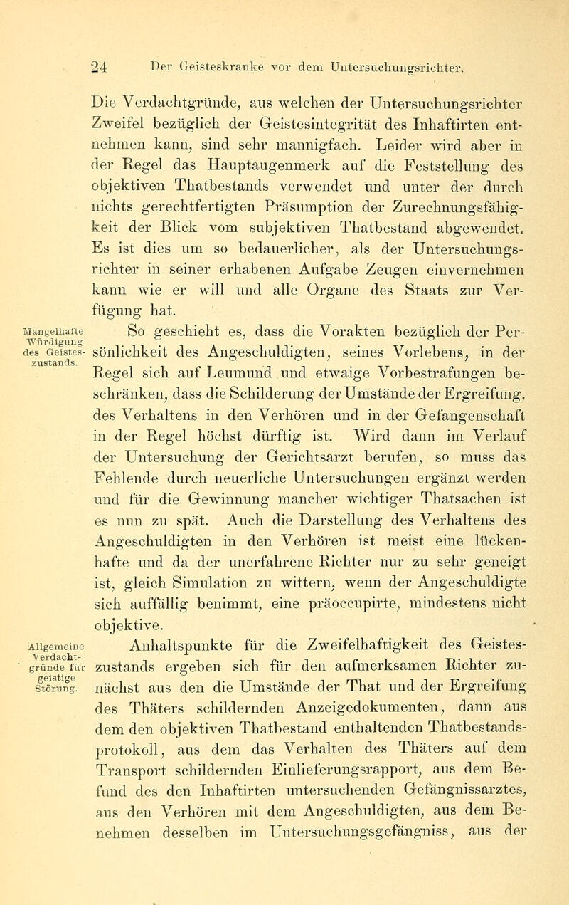 Die Verdachtgründe^ aus welchen der Untersuchungsrichter Zweifel bezüglich der Geistesintegrität des Inhaftirten ent- nehmen kann^ sind sehr mannigfach. Leider wird aber in der Regel das Hauptaugenmerk auf die Feststellung des objektiven Thatbestands verwendet und unter der durch nichts gerechtfertigten Präsumption der Zurechnungsfähig- keit der Blick vom subjektiven Thatbestand abgewendet. Es ist dies um so bedauerlicher, als der Untersuchungs- richter in seiner erhabenen Aufgabe Zeugen einvernehmen kann wie er will und alle Organe des Staats zur Ver- fügung hat. Mangelhatte So geschieht CS, dass die Vorakten bezüglich der Per- Würdiguug . . ' _ .  des Geistes- sönlichkcit dcs Angeschuldigten, seines Vorlebens, in der ZTistands. t^i.i -. x i i -tti Regel Sich aut Leumund und etwaige Vorbestrafungen be- schränken, dass die Schilderung derUmstände der Ergreifung, des Verhaltens in den Verhören und in der Gefangenschaft in der Regel höchst dürftig ist. Wird dann im Verlauf der Untersuchung der Gerichtsarzt berufen, so muss das Fehlende durch neuerliche Untersuchungen ergänzt werden und für die Gewinnung mancher wichtiger Thatsachen ist es nun zu spät. Auch die Darstellung des Verhaltens des Angeschuldigten in den Verhören ist meist eine lücken- hafte und da der unerfahrene Richter nur zu sehr geneigt ist, gleich Simulation zu wittern, wenn der Angeschuldigte sich auffällig benimmt, eine präoccupirte, mindestens nicht objektive. Allgemeine Anhaltspunkte für die Zweifelhaftigkeit des Geistes- gründe für zustauds ergeben sich für den aufmerksamen Richter zu- sTörung. nächst aus den die Umstände der That und der Ergreifung des Thäters schildernden Anzeigedokumenten, dann aus dem den objektiven Thatbestand enthaltenden Thatbestands- protokoll, aus dem das Verhalten des Thäters auf dem Transport schildernden Einlieferungsrapport, aus dem Be- fund des den Inhaftirten untersuchenden Gefängnissarztes, aus den Verhören mit dem Angeschuldigten, aus dem Be- nehmen desselben im Untersuchungsgefängniss, aus der