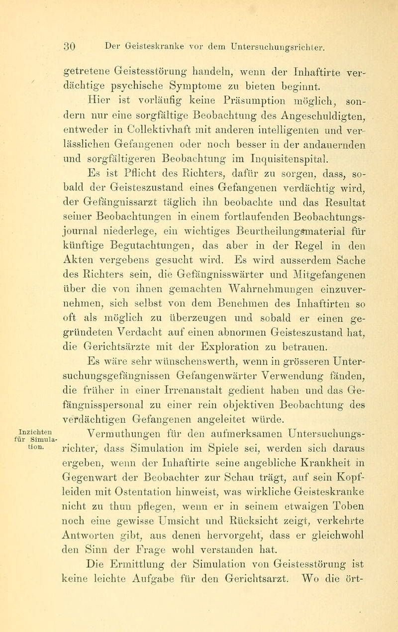 getretene Geistesstörung handeln, wenn der Inbaftirte ver- dächtige psychische Symptome zu bieten beginnt. Hier ist vorläufig keine Präsumption möglich, son- dern nur eine sorgfältige Beobachtung des Angeschuldigten, entweder in Collektivhaft mit anderen intelligenten und ver- lässliehen Gefangenen oder noch besser in der andauernden und sorgfältigeren Beobachtung im Inquisitenspital. Es ist Pflicht des Richters, dafür zu sorgen, dass, so- bald der Geisteszustand eines Gefangenen verdächtig wird, der Gefängnissarzt täglich ihn beobachte und das Resultat seiner Beobachtungen in einem fortlaufenden Beobachtungs- journal niederlege, ein wichtiges Beurtheilunggmaterial für künftige Begutachtungen, das aber in der Regel in den Akten vergebens gesucht wird. Es wird ausserdem Sache des Richters sein, die Gefängnisswärter und Mitgefangenen über die von ihnen gemachten Wahrnehmungen einzuver- nehmen, sich selbst von dem Benehmen des Inhaftirten so oft als möglich zu überzeugen und sobald er einen ge- gründeten Verdacht auf einen abnormen Geisteszustand hat, die Gerichtsärzte mit der Exploration zu betrauen. Es wäre sehr wünschenswerth, wenn in grösseren Unter- suchungsgefängnissen Gefangenwärter Verwendung fänden, die früher in einer Irrenanstalt gedient haben und das Ge- fängnisspersonal zu einer rein objektiven Beobachtung des verdächtigen Gefangenen angeleitet würde. inzichten Vermuthungeu für den aufmerksamen üntersuchungs- fur Simula- *-'  tion. richter, dass Simulation im Spiele sei, werden sich daraus ergeben, wenn der Inhaftirte seine angebliche Krankheit in Gegenwart der Beobachter zur Schau trägt, auf sein Kopf- leiden mit Ostentation hinweist, was wirkliche Geisteskranke nicht zu thun pflegen, wenn er in seinem etwaigen Toben noch eine gewisse Umsicht und Rücksicht zeigt, verkehrte Antworten gibt, aus denen hervorgeht, dass er gleichwohl den Sinn der Frage wohl verstanden hat. Die Ermittlung der Simulation von Geistesstörung ist keine leichte Aufgabe für den Gerichtsarzt. Wo die ort-