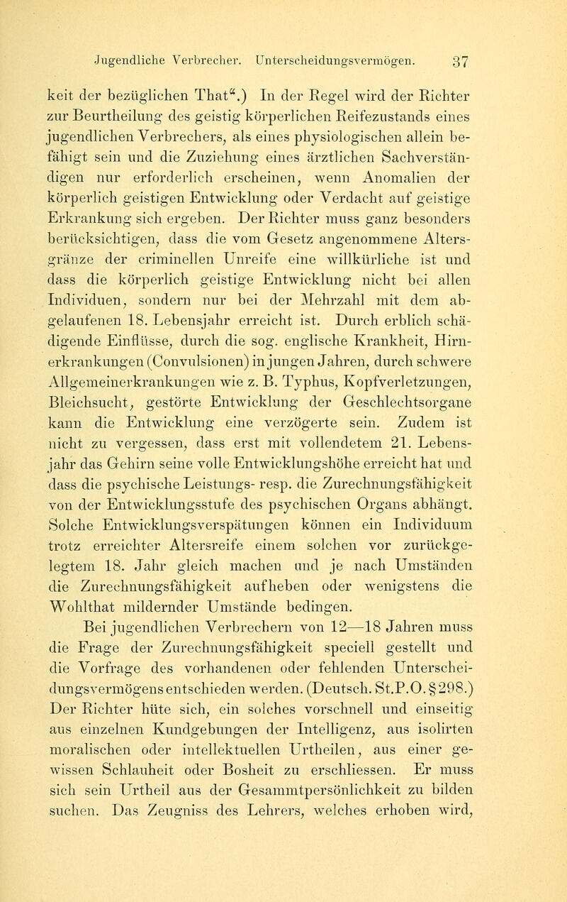 keit der bezüglichen That.) In der Regel wird der Richter zur Beurtheilung des geistig körperlichen ReifeziiStands eines jugendlichen Verbrechers, als eines physiologischen allein be- fähigt sein und die Zuziehung eines ärztlichen Sachverstän- digen nur erforderlich erscheinen, wenn Anomalien der körperlich geistigen Entwicklung oder Verdacht auf geistige Erkrankung sich ergeben. Der Richter muss ganz besonders berücksichtigen, dass die vom Gesetz angenommene Alters- gränze der criminellen Unreife eine willkürliche ist und dass die körperlich geistige Entwicklung nicht bei allen Individuen, sondern nur bei der Mehrzahl mit dem ab- gelaufenen 18. Lebensjahr erreicht ist. Durch erblich schä- digende Einflüsse, durch die sog. englische Krankheit, Hirn- erkrankungen (Convulsionen) in jungen Jahren, durch schwere Allgemeinerkrankuugen wie z. B. Typhus, Kopfverletzungen, Bleichsucht, gestörte Entwicklung der Geschlechtsorgane kann die Entwicklung eine verzögerte sein. Zudem ist nicht zu vergessen, dass erst mit vollendetem 21. Lebens- jahr das Gehirn seine volle Entwicklungshöhe erreicht hat und dass die psychische Leistungs- resp. die Zurechnungsfähigkeit von der Entwicklungsstufe des psychischen Organs abhängt. Solche EntwicklungsVerspätungen können ein Individuum trotz erreichter Altersreife einem solchen vor zurückge- legtem 18. Jahr gleich machen und je nach Umständen die Zurechnungsfähigkeit aufheben oder wenigstens die Wohlthat mildernder Umstände bedingen. Bei jugendlichen Verbrechern von 12—18 Jahren muss die Frage der Zurechnungsfähigkeit speciell gestellt und die Vorfrage des vorhandenen oder fehlenden Unterschei- dungsvermögens entschieden werden. (Deutsch. St.P.O. §298.) Der Richter hüte sich, ein solches vorschnell und einseitig aus einzelnen Kundgebungen der Intelligenz, aus isolirten moralischen oder intellektuellen Urtheilen, aus einer ge- wissen Schlauheit oder Bosheit zu erschliessen. Er muss sich sein Urtheil aus der Gesammtpersönlichkeit zu bilden suchen. Das Zeugniss des Lehrers, welches erhoben wird.