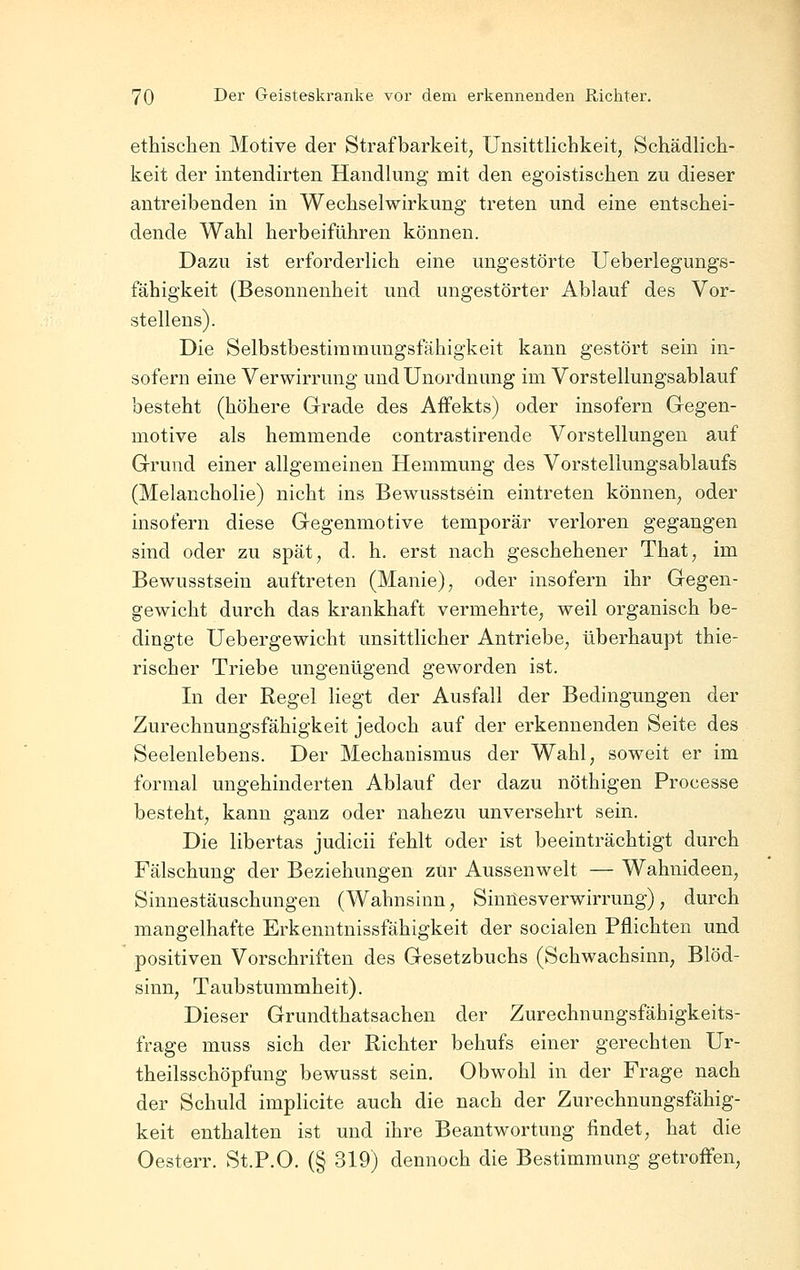 ethischen Motive der Strafbarkeit, Unsittlichkeit, Schädlich- keit der intendirten Handlung mit den egoistischen zu dieser antreibenden in Wechselwirkung treten und eine entschei- dende Wahl herbeiführen können. Dazu ist erforderlich eine ungestörte Ueberlegungs- fähigkeit (Besonnenheit und ungestörter Ablauf des Vor- stellens). Die Selbstbestiramungsfähigkeit kann gestört sein in- sofern eine Verwirrung und Unordnung im Vorstellungsablauf besteht (höhere Grade des Affekts) oder insofern Gegen- motive als hemmende contrastirende Vorstellungen auf Grund einer allgemeinen Hemmung des Vorstellungsablaufs (Melancholie) nicht ins Bewusstsein eintreten können, oder insofern diese Gegenmotive temporär verloren gegangen sind oder zu spät, d. h. erst nach geschehener That, im Bewusstsein auftreten (Manie), oder insofern ihr Gegen- gewicht durch das krankhaft vermehrte, weil organisch be- dingte Uebergewicht unsittlicher Antriebe, überhaupt thie- rischer Triebe ungenügend geworden ist. In der Regel liegt der Ausfall der Bedingungen der Zurechnungsfähigkeit jedoch auf der erkennenden Seite des Seelenlebens. Der Mechanismus der Wahl, soweit er im formal ungehinderten Ablauf der dazu nöthigen Processe besteht, kann ganz oder nahezu unversehrt sein. Die libertas judicii fehlt oder ist beeinträchtigt durch Fälschung der Beziehungen zur Aussenwelt — Wahnideen, Sinnestäuschungen (Wahnsinn, Sinnesverwirrung), durch mangelhafte Erkenntnissfähigkeit der socialen Pflichten und positiven Vorschriften des Gesetzbuchs (Schwachsinn, Blöd- sinn, Taubstummheit). Dieser Grundthatsachen der Zurechnungsfähigkeits- frage muss sich der Richter behufs einer gerechten Ur- theilsschöpfung bewusst sein. Obwohl in der Frage nach der Schuld implicite auch die nach der Zurechnungsfähig- keit enthalten ist und ihre Beantwortung findet, hat die Oesterr. St.P.O. (§ 319) dennoch die Bestimmung getroffen.