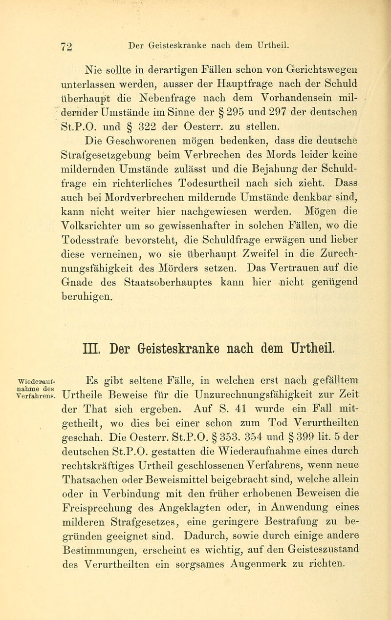 Nie sollte in derartigen Fällen schon von Gerichtswegen unterlassen werden, ausser der Hauptfrage nach der Schuld überhaupt die Nebenfrage nach dem Vorhandensein mil- dernder Umstände im Sinne der § 295 und 297 der deutschen St.P.O. und § 322 der Oesterr. zu stellen. Die Geschworenen mögen bedenken, dass die deutsche Strafgesetzgebung beim Verbrechen des Mords leider keine mildernden Umstände zulässt und die Bejahung der Schuld- frage ein richterliches Todesurtheil nach sich zieht. Dass auch bei Mordverbrechen mildernde Umstände denkbar sind, kann nicht weiter hier nachgewiesen werden. Mögen die Volksrichter um so gewissenhafter in solchen Fällen, wo die Todesstrafe bevorsteht, die Schuldfrage erwägen und lieber diese verneinen, wo sie überhaupt Zweifel in die Zurech- nungsfähigkeit des Mörders setzen. Das Vertrauen auf die Gnade des Staatsoberhauptes kann hier nicht genügend beruhigen. in. Der Geisteskranke nach dem ürtheil. wiedemuf- Es gibt Seltene Fälle, in welchen erst nach gefälltem Verfahrens. Urtheilo Beweise für die Unzurechnungsfähigkeit zur Zeit der That sich ergeben. Auf S. 41 wurde ein Fall mit- getheilt, wo dies bei einer schon zum Tod Verurtheilten geschah. Die Oesterr. St.P.O. § 353. 354 und § 399 lit. 5 der deutschen St.P.O. gestatten die Wiederaufnahme eines durch rechtskräftiges Urtheil geschlossenen Verfahrens, wenn neue Thatsachen oder Beweismittel beigebracht sind, welche allein oder in Verbindung mit den früher erhobenen Beweisen die Freisprechung des Angeklagten oder, in Anwendung eines milderen Strafgesetzes, eine geringere Bestrafung zu be- gründen geeignet sind. Dadurch, sowie durch einige andere Bestimmungen, erscheint es wichtig, auf den Geisteszustand des Verurtheilten ein sorgsames Augenmerk zu richten.