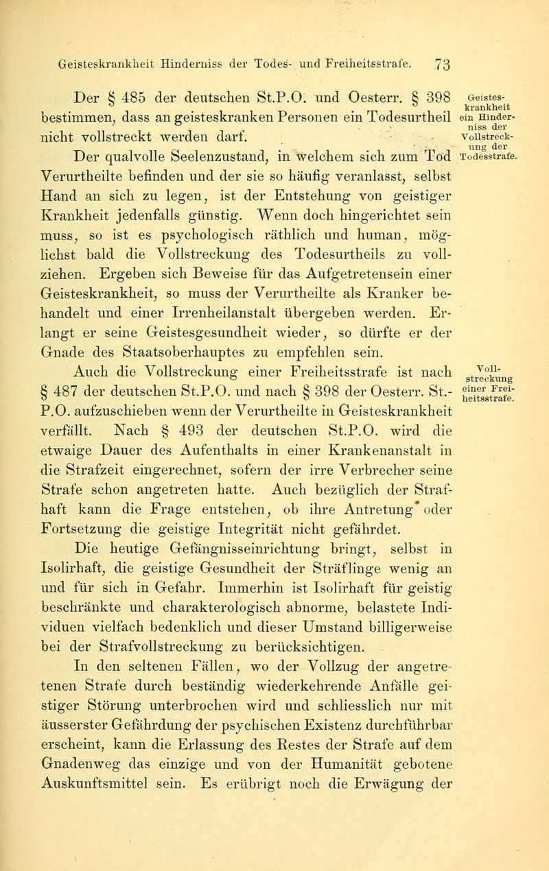 Der Ö 485 der deutschen St.P.O. und Oesterr. 8 398 Geistes- . . ^ . krankheit bestimmen, dass an geisteskranken Personen ein Todesurtheil em mnder- , • niss der nicht vollstreckt werden dart. • voustreck- im*' Ö.BT Der qualvolle Seelenzustand, in welchem sich zum Tod Todesstrafe. Verurtheilte befinden und der sie so häufig veranlasst, selbst Hand an sich zu legen, ist der Entstehung von geistiger Krankheit jedenfalls günstig. Wenn doch hingerichtet sein muss, so ist es psychologisch räthlich und human, mög- lichst bald die Vollstreckung des Todesurtheils zu voll- ziehen. Ergeben sich Beweise für das Aufgetretensein einer Geisteskrankheit, so muss der Verurtheilte als Kranker be- handelt und einer Irrenheilanstalt übergeben werden. Er- langt er seine Geistesgesundheit wieder, so dürfte er der Gnade des Staatsoberhauptes zu empfehlen sein. Auch die Vollstreckung einer Freiheitsstrafe ist nach 3^^^°^^^ 8 487 der deutschen St.P.O. und nach 8 398 der Oesterr. St.- fT J'^f «5 <-> heitsstrafe. P.O. aufzuschieben wenn der Verurtheilte in Geisteskrankheit verfällt. Nach § 493 der deutschen St.P.O. wird die etwaige Dauer des Aufenthalts in einer Krankenanstalt in die Strafzeit eingerechnet, sofern der irre Verbrecher seine Strafe schon angetreten hatte. Auch bezüglich der Straf- haft kann die Frage entstehen, ob ihre Antretung* oder Fortsetzung die geistige Integrität nicht gefährdet. Die heutige Gefängnisseinrichtung bringt, selbst in Isolirhaft, die geistige Gesundheit der Sträflinge wenig an und für sich in Gefahr. Immerhin ist Isolirhaft für geistig beschränkte und charakterologisch abnorme, belastete Indi- viduen vielfach bedenklich und dieser Umstand billigerweise bei der Strafvollstreckung zu berücksichtigen. In den seltenen Fällen, wo der Vollzug der angetre- tenen Strafe durch beständig wiederkehrende Anfälle gei- stiger Störung imterbrochen wird und schliesslich nur mit äusserster Gefährdung der psychischen Existenz durchführbar erscheint, kann die Erlassung des Restes der Strafe auf dem Gnadenweg das einzige und von der Humanität gebotene Auskunftsmittel sein. Es erübrigt noch die Erwägung der