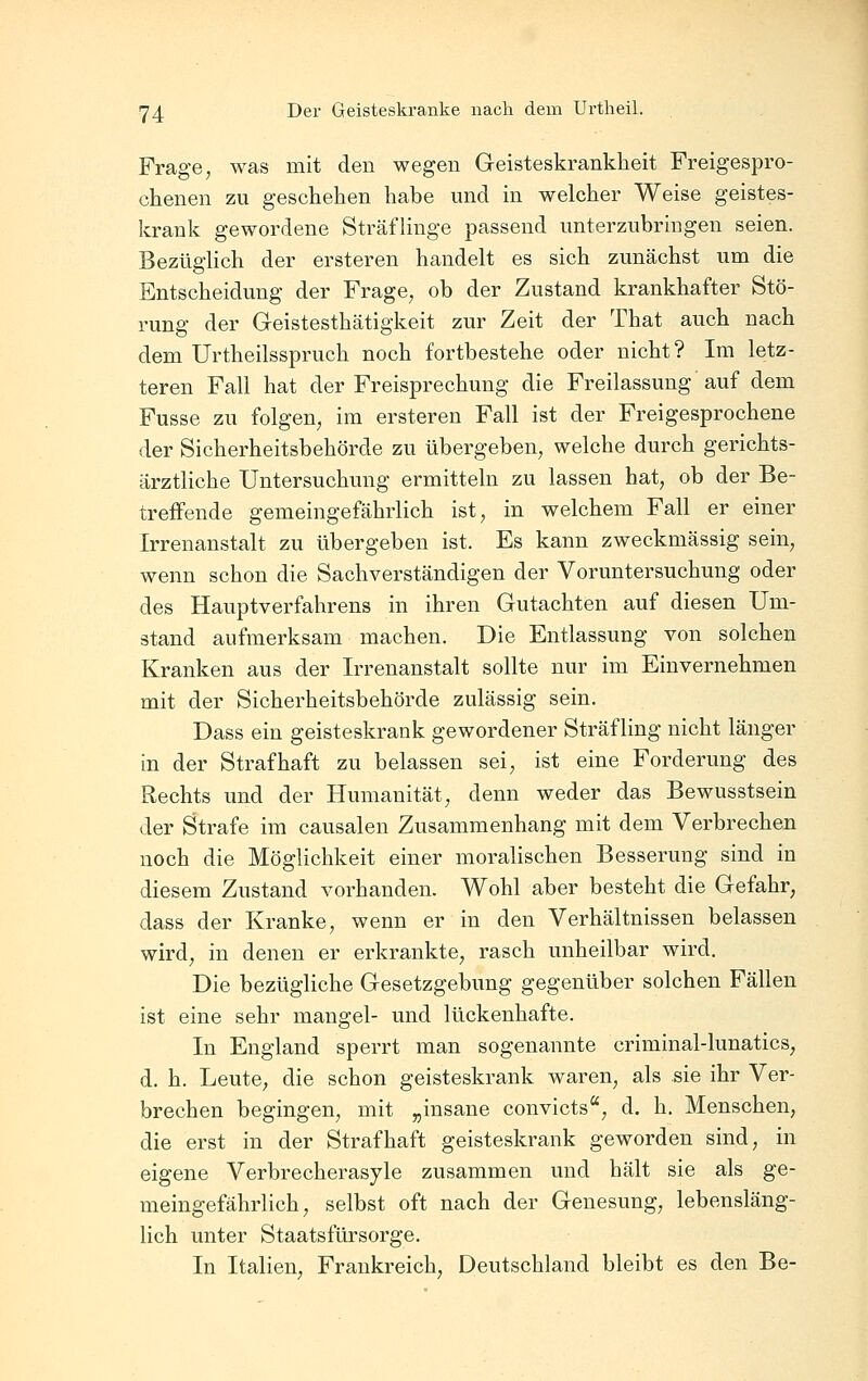 Frage, was mit den wegen Geisteskrankheit Freigespro- chenen zu geschehen habe und in welcher Weise geistes- krank gewordene Sträflinge passend unterzubringen seien. Bezüglich der ersteren handelt es sich zunächst um die Entscheidung der Frage, ob der Zustand krankhafter Stö- rung der Geistesthätigkeit zur Zeit der That auch nach dem ürtheilsspruch noch fortbestehe oder nicht? Im letz- teren Fall hat der Freisprechung die Freilassung auf dem Fusse zu folgen, im ersteren Fall ist der Freigesprochene der Sicherheitsbehörde zu übergeben, welche durch gerichts- ärztliche Untersuchung ermitteln zu lassen hat, ob der Be- treffende gemeingefährlich ist, in welchem Fall er einer Irrenanstalt zu übergeben ist. Es kann zweckmässig sein, wenn schon die Sachverständigen der Voruntersuchung oder des Hauptverfahrens in ihren Gutachten auf diesen Um- stand aufmerksam machen. Die Entlassung von solchen Kranken aus der Irrenanstalt sollte nur im Einvernehmen mit der Sicherheitsbehörde zulässig sein. Dass ein geisteskrank gewordener Sträfling nicht länger in der Strafhaft zu belassen sei, ist eine Forderung des Rechts und der Humanität, denn weder das Bewusstsein der Strafe im causalen Zusammenhang mit dem Verbrechen noch die Möglichkeit einer moralischen Besserung sind in diesem Zustand vorhanden. Wohl aber besteht die Gefahr, dass der Kranke, wenn er in den Verhältnissen belassen wird, in denen er erkrankte, rasch unheilbar wird. Die bezügliche Gesetzgebung gegenüber solchen Fällen ist eine sehr mangel- und lückenhafte. In England sperrt man sogenannte criminal-lunatics, d. h. Leute, die schon geisteskrank waren, als sie ihr Ver- brechen begingen, mit „insane convicts, d. h. Menschen, die erst in der Straf haft geisteskrank geworden sind, in eigene Verbrecherasyle zusammen und hält sie als ge- meingefährlich, selbst oft nach der Genesung, lebensläng- lich unter Staatsfürsorge. In Italien, Frankreich, Deutschland bleibt es den Be-