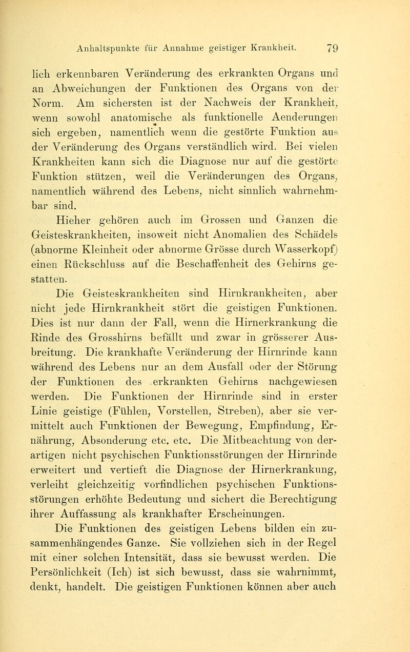 lieh erkennbaren Veränderung des erkrankten Organs und an Abweichungen der Funktionen des Organs von der Norm. Am sichersten ist der Nachweis der Krankheit, wenn sowohl anatomische als funktionelle Aenderungen sich ergeben, namentlich wenn die gestörte Funktion auR^ der Veränderung des Organs verständlich wird. Bei vielen Krankheiten kann sich die Diagnose nur auf die gestörte Funktion stützen, weil die Veränderungen des Organs, namentlich während des Lebens, nicht sinnlich wahrnehm- bar sind. Hieher gehören auch im Grossen und Ganzen die Geisteskrankheiten, insoweit nicht Anomalien des Schädels (abnorme Kleinheit oder abnorme Grösse durch Wasserkopf) einen Rückschluss auf die Beschaffenheit des Gehirns ge- statten. Die Geisteskrankheiten sind Hirnkrankheiten, aber nicht jede Hirnkrankheit stört die geistigen Funktionen. Dies ist nur dann der Fall, wenn die Hirnerkrankung die Rinde des Grosshirns befällt und zwar in grösserer Aus- breitung. Die krankhafte Veränderung der Hirnrinde kann während des Lebens nur an dem Ausfall oder der Störung der Funktionen des erkrankten Gehirns nachgewiesen werden. Die Funktionen der Hirnrinde sind in erster Linie geistige (Fühlen, Vorstellen, Streben), aber sie ver- mittelt auch Funktionen der Bewegung, Empfindung, Er- nährung, Absonderung etc. etc. Die Mitbeachtung von der- artigen nicht psychischen Funktionsstörungen der Hirnrinde erweitert und vertieft die Diagnose der Hirnerkrankung, verleiht gleichzeitig vorfindlichen psychischen Funktions- störungen erhöhte Bedeutung und sichert die Berechtigung ihrer Auffassung als krankhafter Erscheinungen. Die Funktionen des geistigen Lebens bilden ein zu- sammenhängendes Ganze. Sie vollziehen sich in der Regel mit einer solchen Intensität, dass sie bewusst werden. Die Persönlichkeit (Ich) ist sich bewusst, dass sie wahrnimmt, denkt, handelt. Die geistigen Funktionen können aber auch