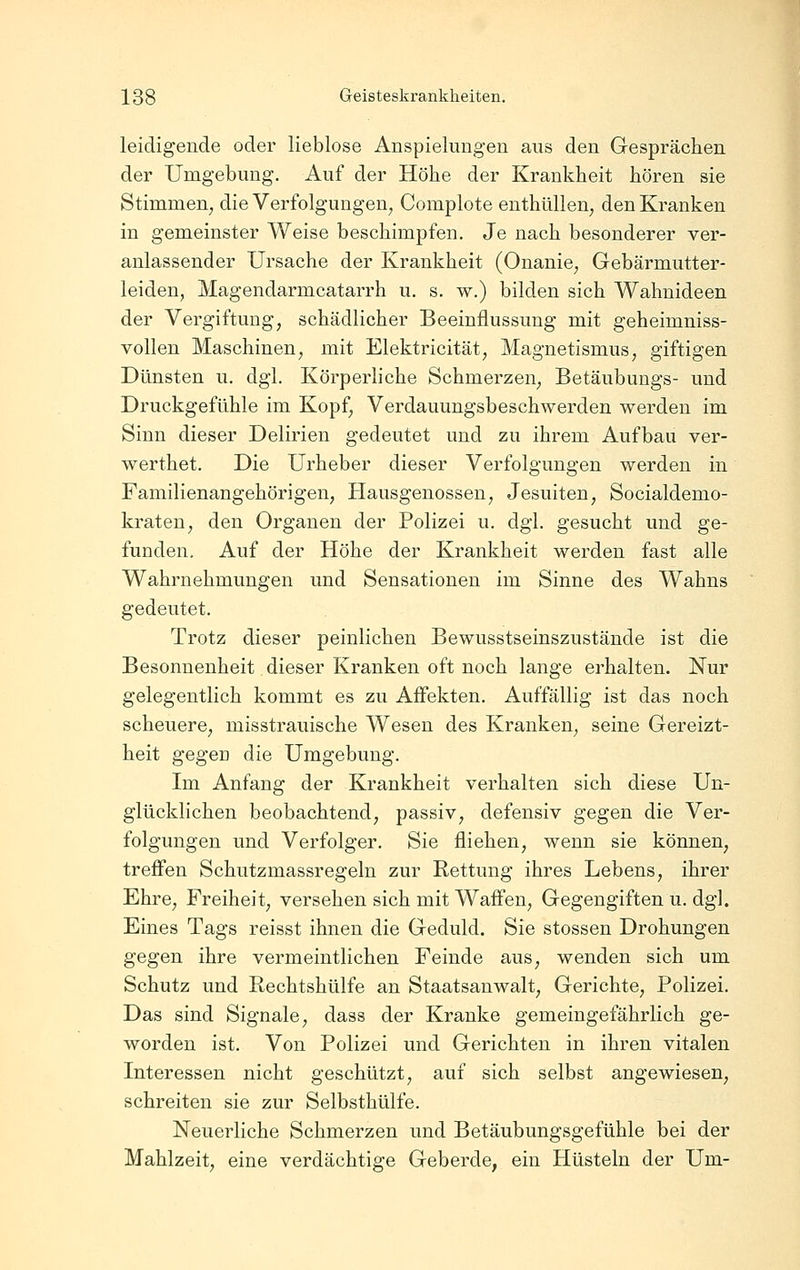 leidigende oder lieblose Anspielungen aus den Gesprächen der Umgebung. Auf der Höhe der Krankheit hören sie Stimmen, die Verfolgungen, Complote enthüllen, den Kranken in gemeinster Weise beschimpfen. Je nach besonderer ver- anlassender Ursache der Krankheit (Onanie, Gebärmutter- leiden, Magendarmcatarrh u. s. w.) bilden sich Wahnideen der Vergiftung, schädlicher Beeinflussung mit geheimniss- vollen Maschinen, mit Elektricität, Magnetismus, giftigen Dünsten u. dgl. Körperliche Schmerzen, Betäubungs- und Druckgefühle im Kopf, Verdauungsbeschwerden werden im Sinn dieser Delirien gedeutet und zu ihrem Aufbau ver- werthet. Die Urheber dieser Verfolgungen werden in Familienangehörigen, Hausgenossen, Jesuiten, Socialdemo- kraten, den Organen der Polizei u. dgl. gesucht und ge- funden. Auf der Höhe der Krankheit werden fast alle Wahrnehmungen und Sensationen im Sinne des Wahns gedeutet. Trotz dieser peinlichen Bewusstseinszustände ist die Besonnenheit dieser Kranken oft noch lange erhalten. Nur gelegentlich kommt es zu Affekten. Auffällig ist das noch scheuere, misstrauische Wesen des Kranken, seine Gereizt- heit gegen die Umgebung. Im Anfang der Krankheit verhalten sich diese Un- glücklichen beobachtend, passiv, defensiv gegen die Ver- folgungen und Verfolger. Sie fliehen, wenn sie können, treffen Schutzmassregeln zur Rettung ihres Lebens, ihrer Ehre, Freiheit, versehen sich mit Waffen, Gegengiften u. dgl. Eines Tags reisst ihnen die Geduld. Sie stossen Drohungen gegen ihre vermeintlichen Feinde aus, wenden sich um Schutz und Rechtshülfe an Staatsanwalt, Gerichte, Polizei. Das sind Signale, dass der Kranke gemeingefährlich ge- worden ist. Von Polizei und Gerichten in ihren vitalen Interessen nicht geschützt, auf sich selbst angewiesen, schreiten sie zur Selbsthülfe. Neuerliche Schmerzen und Betäubungsgefühle bei der Mahlzeit, eine verdächtige Geberde, ein Hüsteln der Um- 1