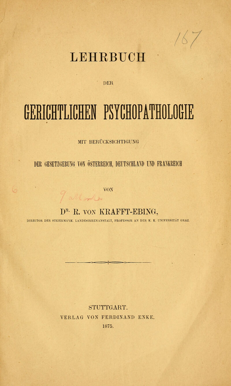 l ^ LEHRBUCH DER MIT BERÜCKSICHTIGUNG DER GESETZGEBUNG VON ÖSTERREICH, DEUTSCHLAND UND FRANKREICH VON W- E. VON KRAFFT-EBING, DIRECTOR DER STEIERMARK. LA^'DES^RREIfA>tSTALT, PROFESSOR AN DER K. K. UNIVERSITÄT GRAZ. STUTTGART. VERLAG VON FERDINAND ENKE. 1875.