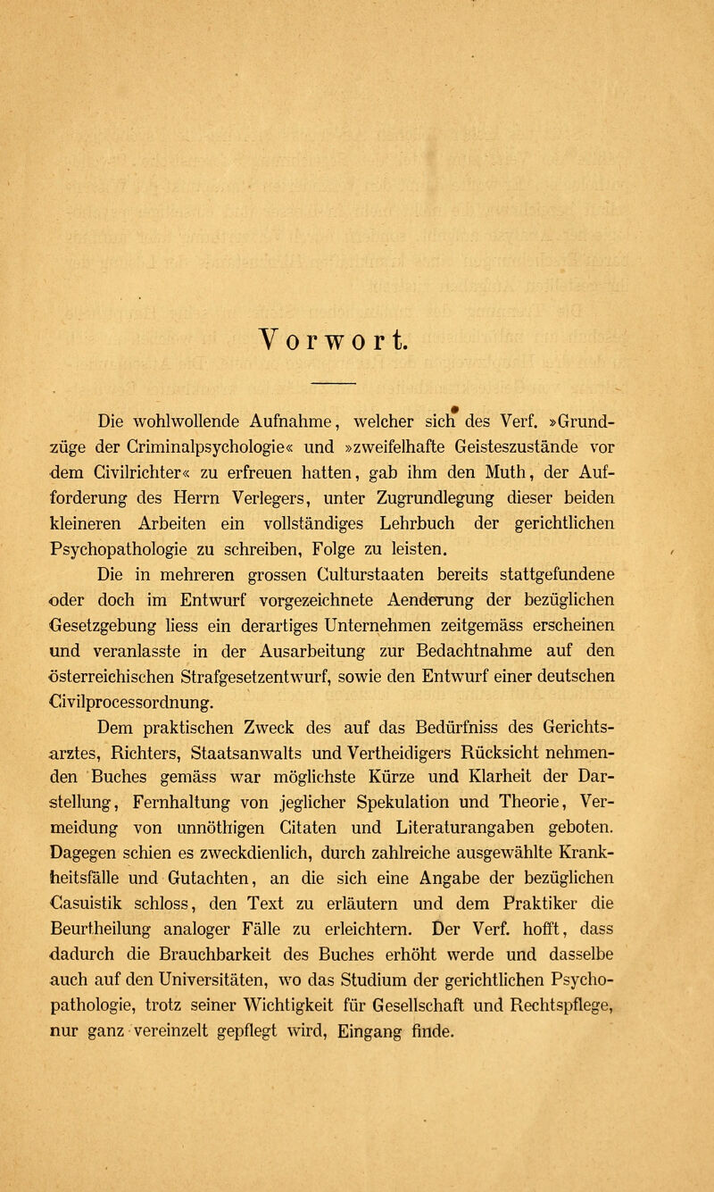 Vorwort. Die wohlwollende Aufnahme, welcher sich des Verf. »Grund- züge der Griminalpsychologie« und »zweifelhafte Geisteszustände vor ■dem Givilrichter« zu erfreuen hatten, gab ihm den Muth, der Auf- forderung des Herrn Verlegers, unter Zugrundlegung dieser beiden kleineren Arbeiten ein vollständiges Lehrbuch der gerichtlichen Psychopathologie zu schreiben, Folge zu leisten. Die in mehreren grossen Culturstaaten bereits stattgefundene oder doch im Entwurf vorgezeichnete Aenderung der bezüglichen Gesetzgebung liess ein derartiges Unternehmen zeitgemäss erscheinen und veranlasste in der Ausarbeitung zur Bedachtnahme auf den österreichischen Strafgesetzentwurf, sowie den Entwurf einer deutschen Civilprocessordnung. Dem praktischen Zweck des auf das Bedürfniss des Gerichts- arztes, Richters, Staatsanwalts und Vertheidigers Rücksicht nehmen- den Buches gemäss war möglichste Kürze und Klarheit der Dar- stellung, Fernhaltung von jeglicher Spekulation und Theorie, Ver- meidung von unnöthigen Gitaten und Literaturangaben geboten. Dagegen schien es zweckdienlich, durch zahlreiche ausgewählte Krank- heitsfälle und Gutachten, an die sich eine Angabe der bezüglichen Casuistik schloss, den Text zu erläutern und dem Praktiker die Beurtheilung analoger Fälle zu erleichtern. Der Verf. hofft, dass dadurch die Brauchbarkeit des Buches erhöht werde und dasselbe auch auf den Universitäten, wo das Studium der gerichtlichen Psycho- pathologie, trotz seiner Wichtigkeit für Gesellschaft und Rechtspflege, nur ganz vereinzelt gepflegt wird, Eingang finde.