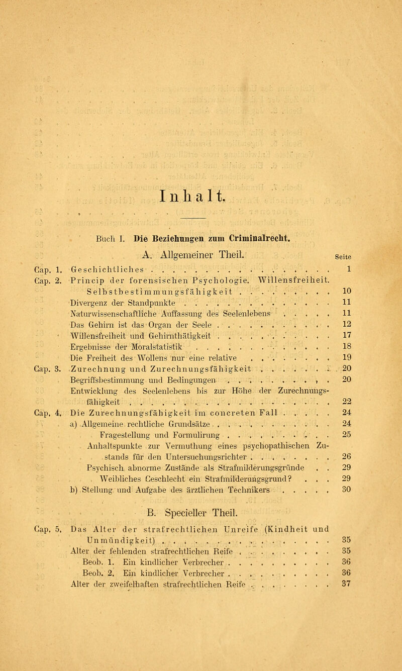 Inhalt. Cap. Cap. Buch I. Die Beziehung-en zum Criminalreclit, A. Allgemeiner Theil. Seite 1, Geschichtliches 1 2. Princip der forensischen Psychologie. Willensfreiheit. Selbstbestimmungsfähigkeit ......... 10 Divergenz der Standpunkte 11 Naturwissenschaftliche Auffassung des Seelenlebens . . , . . 11 Das Gehirn ist das Organ der Seele 12 Willensfreiheit und Gehirnthätigkeit ..'.... 17 Ergebnisse der Moralstatistik ............. 18 Die Freiheit des Wollens nur eine relative . 19 Cap. 3. Zurechnung und Zurechnungsfähigkeit . . . . . . ; 20 Begriffsbestimmung und Bedingungen .......... 20 Entwicklung des Seelenlebens bis zur Höhe der Zurechnungs- fähigkeit . 22 Cap, 4. Die Zurechnungsfäbigkeit im concreten Fall ..... 24 a) Allgemeine rechtliche Grundsätze . 24 Fragestellung und Formulirung 25 Anhaltspunkte zur Vermuthung eines psychopathischen Zu- stands für den Untersuchungsrichter 26 Psychisch abnorme Zustände als Strafmilderung'sgründe . . 29 Weibliches Geschlecht ein Strafmilderungsgrund? ... 29 b) Stellung und Aufgabe des ärztlichen Technikers 30 B. Specieller Theil. Cap, 5, Das Alter der strafrechtlichen Unr Unmündigkeit) Alter der fehlenden strafrechtlichen Beife Beob. 1. Ein kindHcher Verbrecher . Beob. 2, Ein kindlicher Verbrecher . Alter der zweifelhaften strafrechtlichen Reife eife (Kindheit und 35 35 36 36 37