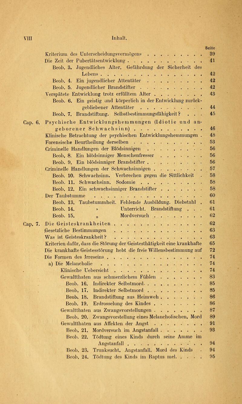 Seite Kriterium des Uutersclieidungsverinögens 39 Die Zeit der Pubertätsentwicklung 41 Beob. 3. Jugendliches Alter. Gefährdung der Sicherheit des Lebens 42 Beob. 4. Ein jugendlicher Attentäter 42 Beob. 5. Jugendhcher Brandstifter , 42 Verspätete Entwicklung trotz erfülltem Alter 43 Beob. 6. Ein geistig und körperhch in der Entwicklung zurück- gebliebener Attentäter 44 Beob. 7. Brandstiftung. Selbstbestimmungsfähigkeit? ... 45 Cap. 6. Psychische Entwicklungshemmungen (Idiotie und an- geborener Schwachsinn) 46 Klinisclie Betrachtung der psychischen Entwicklungshemmungen . 48 Forensische Beurtheilung derselben 53 Criminelle Handlungen der Blödsinnigen . 56 Beob. 8. Ein blödsinniger Menschenfresser ....... 56 Beob. 9. Ein blödsinniger Brandstifter 56 Criminelle Handlungen der Schwachsinnigen ........ 57 Beob. 10. Schwachsinn. Verbrechen gegen die Sittlichkeit . 58 Beob. 11. Schwachsinn. Sodomie 58 Beob. 12. Ein schwachsinniger Brandstifter ....... 58 Der Taubstumme 60 Beob. 13. Taubstummheit. Fehlende Ausbildung. Diebstahl , 61 Beob. 14. » Unterricht. Brandstiftung ... 61 Beob. 15, „ Mordversuch , 62 Cap. 7. Die Geisteskrankheiten 62 Gesetzliche Bestimmungen 63 Was ist Geisteskrankheit? • , . 63 Kriterien dafür, dass die Störung der Geistesthätigkeit eine krankhafte 65 Die krankhafte Geistesstörung hebt die freie Willensbestimmung auf 72 Die Formen des Irreseins 74 a) Die Melancholie 74 Klinische Uebersicht 74 Gewaltthaten aus schmerzlichem Fühlen 83 Beob. 16. Indirekter Selbstmord 85 Beob. 17. Indirekter Selbstmord 85 Beob. 18. Brandstiftung aus Heimweh ....... 86 Beob. 19. Erdrosselung des Kindes 86 Gewaltthaten aus Zwangsvorstellungen 87 Beob. 20. Zwangsvorstellung eines Melancholischen, Mord 89 Gewaltthaten aus Affekten der Angst , 91 Beol), 21. Mordversuch im Angstanfall 93 Beob. 22. Tödtung eines Kinds durch seine Amme im Angstanfall ' . . 94 Beob. 23. Trunksucht. Angstanfall. Mord des Kinds . 94 Beob. 24. Tödtung des Kinds im Raptus mel. .... 95