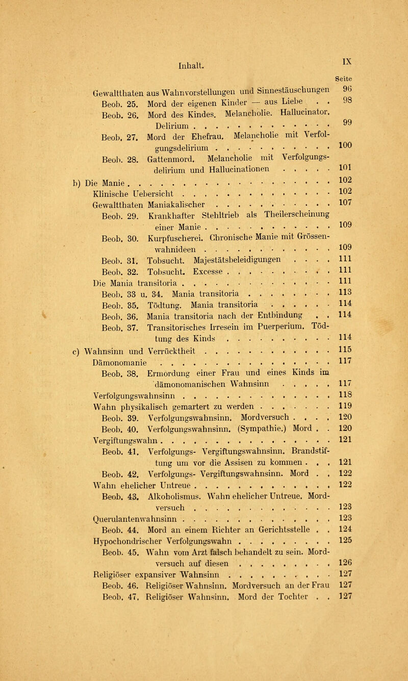 Seite Gewaltthaten aus Wahnvorstellungeu und Sinnestäuschungen 96 Beob. 25. Mord der eigenen Kinder — aus Liebe . . 98 Beob. 26. Mord des Kindes. MelanchoUe. Hallucinator. Dehrium 99 Beob. 27. Mord der Ehefrau. Melancholie mit Verfol- gungsdelirium ^^^ Beoli. 28. Gattenmord. Melancholie mit Verfolgungs- delirium und Hallucinationen 101 b) Die Manie ^^2 Klinische Uebersicht 1^-' Gewaltthaten Maniakahscher 107 Beob. 29. Krankhafter Stehltrieb als Theilerscheinung einer Manie • 1^9 Beob. 30. Kurpfuscherei. Chronische Manie mit Grössen- Avahnideen 1^^ Beob. 31. Tobsucht. Majestätsbeleidigungen .... 111 Beob. 32. Tobsucht. Excesse Hl Die Mania transitoria Hl Beob. 33 u. 34. Mania transitoria 113 Beob. 35. Tödtung. Mania transitoria 114 Beob. 36. Mania transitoria nach der Entbindung . . 114 Beob. 37. Transitorisches Irresein im Puerperium. Töd- tung des Kinds 114 c) Wahnsinn und Verrücktheit 115 Dämonomanie H7 Beob. 38. Ermordung einer Frau und eines Kinds im dämonomanischen Wahnsinn 117 Verfolgungswahnsinn 118 Wahn physikalisch gemartert zu werden 119 Beob. 39. Verfolgungswahnsinn. Mordversuch .... 120 Beob. 40. Verfolgungswahnsinn. (Sympathie.) Mord . . 120 Vergiftungswahn 121 Beob. 41. Verfolgungs- Vergiftungswahnsinn. Brandstif- tung um vor die Assisen zu kommen . . . 121 Beob. 42. Verfolgungs- Vergiftungswahnsinn. Mord . . 122 Wahn ehelicher Untreue 122 Beob. 43. Alkoholismus. W'ahn ehelicher Untreue. Mord- versuch , , 123 Querulantenwahnsinn 123 Beob. 44. Mord an einem Richter an Gerichtsstelle , . 124 Hypochondrischer Verfolgungswahn 125 Beob. 45. Wahn vom Ai'zt falsch behandelt zu sein. Mord- versuch auf diesen 126 Religiöser expansiver Wahnsinn 127 Beob. 46. Religiöser Wahnsinn. Mordversuch an der Frau 127 Beob. 47. Religiöser Wahnsinn. Mord der Tochter . . 127