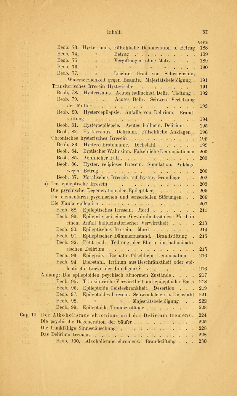 Seite ßeob. 73. Hysterismus, Fälschliche Denunciation u. Betrug 188 Beob. 74. » Betrug .■ , . 189 Beob. 75. » Vergiftungen ohne Motiv .... 189 Beob. 76. » » » » . . . . 190 Beob. 77. » Leichter Grad von Schwachsinn. Widersetzhchkeit gegen Beamte. Majestätsbeleidigung . 191 Transitorisches Irresein Hysterischer 191 Beob. 78. Hysterismus. Acutes hallucinat. Delir. Tödtung . 192 Beob. 79. » . Acutes Delir. Schwere Verletzung der Mutter 193 Beob. 80. Hysteroepilepsie. Anfälle von Delirium. Brand- stiftung 194 Beob. 81. Hysteroepilepsie. Acutes hallucin. Delirium . . 195 Beob. 82. Hysterismus. Delirium. FälschHche Anklagen . 196 Chronisches hysterisches Irresein 196 Beob. 83. Hystero-Erotomanie. Diebstahl 199 Beob. 84. Erotischer Wahnsinn. Fälschliche Denunciationen 200 Beob. 85. Aehnhcher Fall 200 Beob. 86. Hyster. religiöses Irresein. Simulation. Anklage wegen Betrug 200 Beob. 87. Moralisches Irresein auf hyster. Grundlage . . 202 b) Das epileptische Irresein 203 Die psychische Degeneration der Epileptiker 205 Die elementaren psychischen und sensoriellen Störungen . . 206 Die Mania epileptica 207 Beob. 88. Epileptisches Irresein. Mord 211 Beob. 89. Epilepsie bei einem Gewohnheitssäufer. Mord in einem Anfall hallucinatorischer Verwirrtheit .... 213 Beob. 90. Epileptisches Irresein. Mord 214 Beob. 91. Epileptischer Dämmerzustand. Brandstiftung . 215 Beob. 92. Petit mal. Tödtung der Eltern im hallucinato- rischen Delirium 215 Beob. 93. Epilepsie. Boshafte fälschliche Denunciation . 216 Beob. 94. Diebstahl. Irrthum aus Beschränktheit oder epi- leptische Lücke der Intelligenz? . .■ 216 Anhang: Die epileptoiden psychisch abnormen Zustände .... 217 Beob. 95. Transitorische Verwirrtheit auf epileptoider Basis 218 Beob, 96, Epileptoide Geisteskrankheit. Desertion . . . 219 Beob. 97. Epileptoides Irresein. Schwindeleien u. Diebstahl 221 Beob, 98. » » Majestätsbeleidigung . . 222 Beob. 99. Epileptoide Traumzustände . 223 Gap. 10, Der Alkoholismus chronicus und das Delirium tremens. 224 Die psychische Degeneration der Säufer 225 Die trunkfällige Sinnestäuschung 228 Das Delirium tremens 228 Beob. 100. Alkoholismus chronicus. Brandstiftung . . . 230