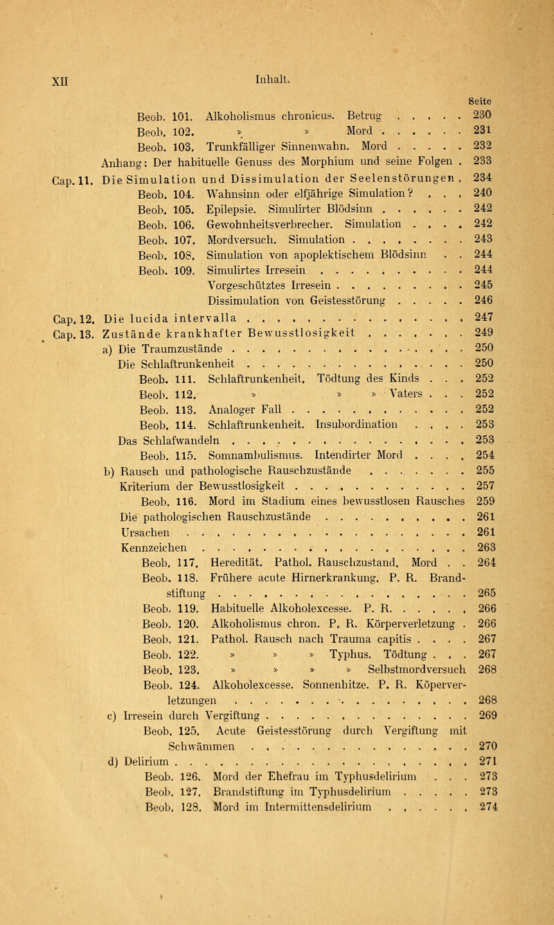 Seite Beob. 101. Alkoholismus chronicus. Betrug 230 Beob. 102. » » Mord 231 Beob. 103. Trunkfälliger Sinnenwahn. Mord 232 Anhang: Der habituelle Genuss des Morphium und seine Folgen . 233 Gap. 11. Die Simulation und Dissimulation der Seelenstörungen . 234 Beob. 104. Wahnsinn oder elfjährige Simulation? . . . 240 Beob. 105. Epilepsie. Simulirter Blödsinn 242 Beob. 106. Gewohnheitsverbrecher. Simulation .... 242 Beob. 107. Mordversuch. Simulation 243 Beob. 108. Simulation von apoplektischem Blödsinn . . 244 Beob. 109. Simuhrtes Irresein 244 Vorgeschütztes Irresein 245 Dissimulation von Geistesstörung 246 Gap. 12. Die lucida intervalla 247 Gap. 18, Zustände krankhafter Bewusstlosigkeit 249 a) Die Traumzustände 250 Die Schlaftrunkenheit 250 Beob. 111. Schlaftrunkenheit. Tödtung des Kinds ... 252 Beob. 112. » » » Vaters . . . 252 Beob. 113. Analoger Fall 252 Beob. 114. Schlaftrunkenheit. Insubordination .... 253 Das Schlafwandeln 253 Beob. 115. Somnambulismus. Intendirter Mord .... 254 b) Rausch und pathologische Rauschzustände ....... 255 Kriterium der Bewusstlosigkeit 257 Beob. 116. Mord im Stadium eines bewusstlosen Rausches 259 Die pathologischen Rauschzustände .....,,.,. 261 Ursachen 261 Kennzeichen 263 Beob. 117. Heredität. Pathol. Rausclizustand. Mord . . 264 Beob. 118. Frühere acute Hirnerkrankung, P. R. Brand- stiftung 265 Beob. 119. Habituelle Alkoholexcesse. P. R 266 Beob. 120. Alkoholismus chron. P. R. Körperverletzung . 266 Beob. 121. Pathol, Rausch nach Trauma capitis .... 267 Beob. 122. » » » Typhus. Tödtung ... 267 Beob. 123. » » » » Selbstmordversuch 268 Beob, 124, Alkoholexcesse, Sonnenhitze. P. R. Köperver- letzungen 268 c) Irresein durch Vergiftung 269 Beob. 125. Acute Geistesstörung durch Vergiftung mit Schwämmen . 270 d) Delirium , 271 Beob, 126, Mord der Ehefrau im Typhusdelirium . . , 273 Beob. 127. Brandstiftung im Typhusdelirium 273 Beob. 128. Mord im Intermittensdelirium 274