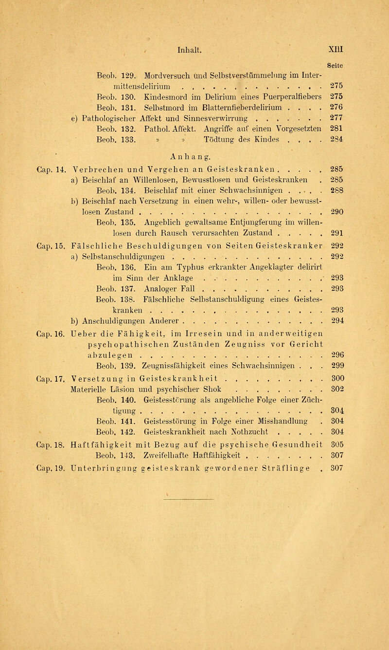 Seite Beob. 129. Mordversuch und Selbstverstümmelung im Inter- mittensdelirium 275 Beob. 130. Kindesmoi'd im Delirium eines Puerperalfiebers 275 Beob. 131. Selbstmord im Blatternfieberdelirium .... 276 e) Pathologischer Affekt und Sinnesverwirrung 277 Beob. 132. Pathol. Affekt. Angriffe auf einen Vorgesetzten 281 Beob. 133. » » Tödtung des Kindes .... 284 Anhang. Cap. 14. Verbrechen und Vergehen an Geisteskranken 285 a) Beischlaf an Willenlosen, Bewusstlosen und Geisteskranken . 285 Beob. 134. Beischlaf mit einer Schwachsinnigen . ... . 268 b) Beischlaf nach Versetzung in einen wehr-, willen- oder bewusst- losen Zustand 290 Beob. 135. Angeblich gewaltsame Entjungferung im willen- losen durch Rausch verursachten Zustand 291 Gap. 15. Fälschliche Beschuldigungen von Seiten Geisteskranker 292 a) Selbstanschuldigungen 292 Beob. 136. Ein am Typhus erkrankter Angeklagter delirirt im Sinn der Anklage . ■ 293 Beob. 137. Analoger Fall 293 Beob. 138. Fälschliche Selbstanschuldigung eines Geistes- kranken .293 b) Anschuldigungen Anderer 294 Cap. 16. Ueber die Fähigkeit, im Irresein und in anderweitigen psychopathischen Zuständen Zeugniss vor Gericht abzulegen 296 Beob. 139. Zeugnissfähigkeit eines Schwachsinnigen . . . 299 Cap. 17. Versetzung in Geisteskrankheit 300 Materielle Läsion und psychischer Shok 302 Beob. 140. Geistesstörung als angebhche Folge einer Züch- tigung 304 Beob. 141. Geistesstörung in Folge einer Misshandlung . 304 Beob. 142. Geisteskrankheit nach Nothzucht 304 Cap. 18. Haftfähigkeit mit Bezug auf die psychische Gesundheit 305 Beob. 143. Zweifelhafte Haftfähigkeit 307 Cap. 19. Unter])ringung geisteskrank gewordener Sträflinge . 307