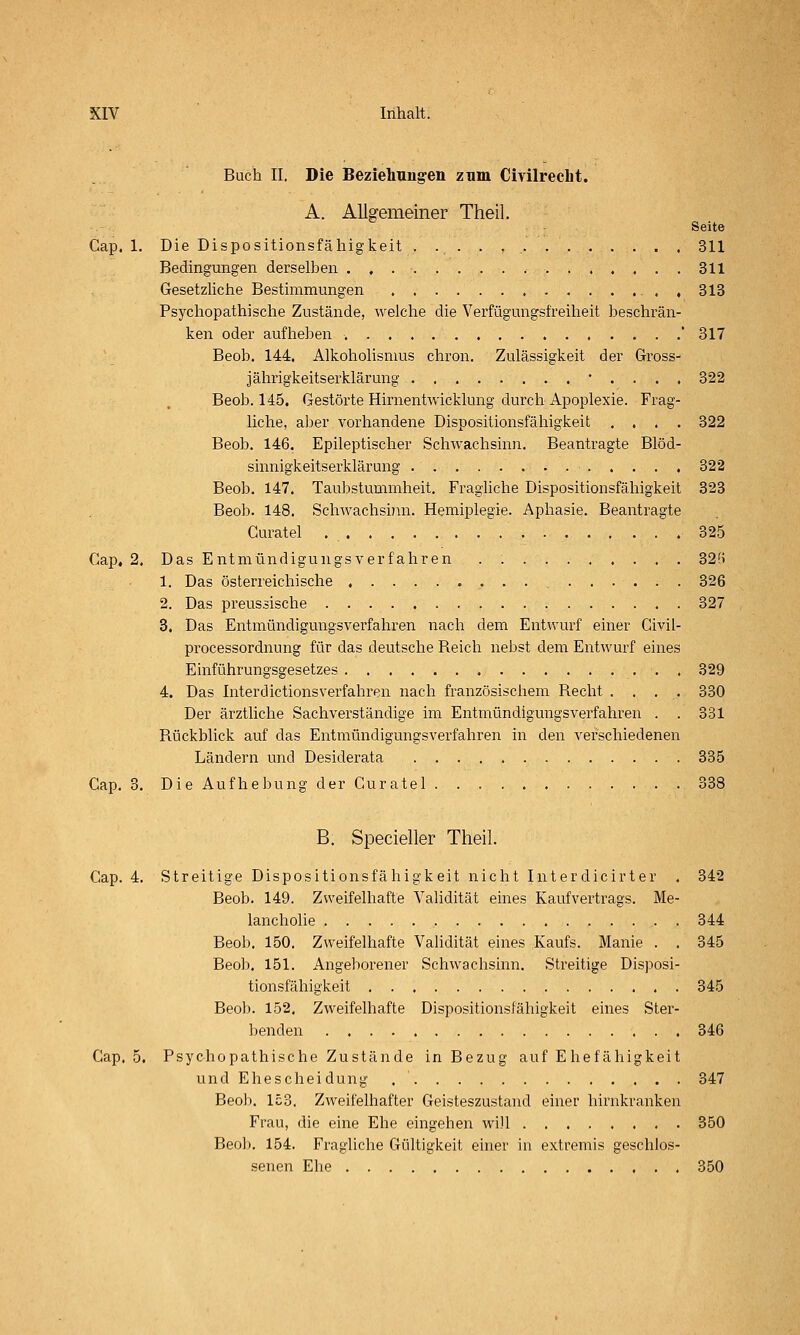 Buch II. Die Beziehnng-en znm Civilrecht. A. Allgemeiner Theil. Seite Cap. 1. Die Dispositionsfähigkeit 311 Bedingungen derselben 311 Gesetzliche Bestimmungen , 313 Psychopathische Zustände, welche die Verfügungsfreiheit beschrän- ken oder aufheben ' 317 Beob. 144. Alkoholismus chron, Zulässigkeit der Gross- jährigkeitserklärung • . . . . 322 Beob. 145. Gestörte Hirnentwicklung durch Apoplexie. Frag- liche, aber vorhandene Dispositionsfähigkeit .... 322 Beob. 146. Epileptischer Schwachsinn. Beantragte Blöd- sinnigkeitserklärung 322 Beob. 147. Taubstummheit. Fragliche Dispositionsfähigkeit 323 Beob. 148. Schwachsinn. Hemiplegie. Aphasie. Beantragte Guratel 325 Gap. 2. Das Entmündigungsverfahren . 32f5 1. Das österreichische 326 2. Das preussische 327 3. Das Entmündigungsverfahren nach dem Entwurf einer Givil- processordnung für das deutsche Reich nebst dem Entwurf eines Einführungsgesetzes 329 4. Das Interdictionsverfahren nach französischem Recht .... 330 Der ärztliche Sachverständige im Entmündigungsverfahren . . 331 Rückblick auf das Entmündigungsverfahren in den verschiedenen Ländern und Desiderata 335 Cap. 3. Die Aufhebung der Guratel 338 B. Specieller Theil. Gap. 4. Streitige Dispositionsfähigkeit nicht Interdicirter . 342 Beob. 149. Zweifelhafte Validität eines Kaufvertrags. Me- lancholie 344 Beob. 150. Zweifelhafte Validität eines Kaufs. Manie . . 345 Beoli. 151. Angeliorener Schwachsinn. Streitige Disposi- tionsfähigkeit 345 Beob. 152. Zweifelhafte Dispositionsfähigkeit eines Ster- lienden 346 Gap. 5. Psychopathische Zustände in Bezug auf Ehefähigkeit und Ehescheidung 347 Beob. 153. Zweifelhafter Geisteszustand einer hirnkranken Frau, die eine Ehe eingehen will 350 Beol). 154. Fragliche Gültigkeit einer in extremis geschlos- senen Ehe 350