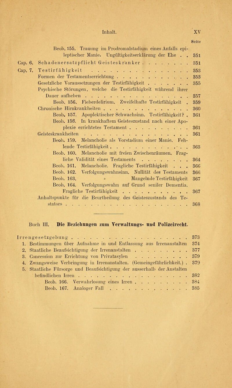 Seite Beob, 155. Trauung im Prodromalstadium eines Anfalls epi- leptischer Manie. Ungültigkeitserklärung der Ehe . . 351 Cap. 6. Schadenersatzpflicht Geisteskranker 351 Gap. 7. Testirfähigkeit 353 Formen der Testamentserrichtung 353 Gesetzliche Voraussetzungen der Testirf ähigkeit 355 Psychische Störungen, welche die Testirfähigkeit während ihrer Dauer aufheben 857 Beob. 156. Fieberdelirium, Zweifelhafte Testirfähigkeit . 359 Chronische Hirnkrankheiten 360 Beob. 157. Apoplektischer Schwachsinn. Testirfähigkeit? . 361 Beol). 158. In krankhaftem Geisteszustand nach einer Apo- plexie errichtetes Testament 361 Geisteskrankheiten 361 Beob. 159. Melancholie als Vorstadium einer Manie. Feh- lende Testirfähigkeit ■ . . 363 Beob. 160. Melancholie mit freien Zwischenräumen. Frag- liche Validität eines Testaments , . 364 Beob. 161. Melancholie. Fragliche Testirfähigkeit ... 366 Beob. 162. Verfolgungswahnsinn. Nullität des Testaments 366 Beob. 163. » Mangelnde Testirfähigkeit 367 Beob. 164. Verfolgungswahn auf Grund seniler Dementia. Fragliche Testirfähigkeit 367 Anhaltspunkte für die Beurtheilung des Geisteszustands des Te- stators 368 Buch III. Die Beziehungen zum Verwaltungs- und Polizeirecht. Irrengesetzgebung 373 1. Bestimmungen über Aufnahme in und Entlassung aus Irrenanstalten 374 2. Staatliche Beaufsichtigung der Irrenanstalten 377 3. Goncession zur Errichtung von Privatasylen 379 4. Zwangsweise Verbringung in Irrenanstalten. (Gemeingefährlichkeit.) . 379 5. Staatliche Fürsorge und Beaufsichtigung der ausserhalb der Anstalten befindlichen Irren 382 Beob. 166. Verwahrlosung eines Irren 384 Beob. 167. Analosrer Fall 385