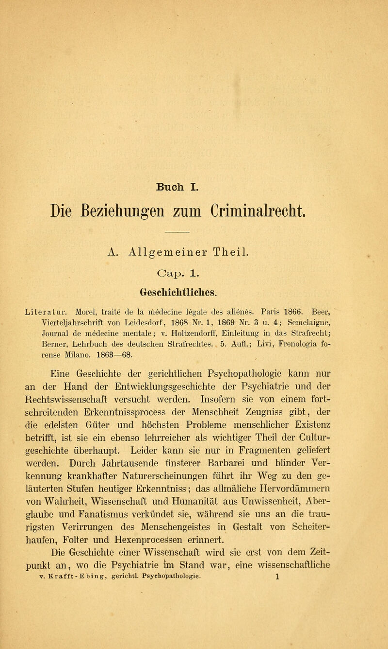 Die Beziehim^ren zum Criminalrecht. A. Allgemeiner Theil. Cap. 1. GescMclitliches. Literatur. Morel, traite de la rfiedecine legale des alienes. Paris 1866. Beer, Vierteljahrschrift von Leidesdorf, 1868 Nr. 1, 1869 Nr. 3 u. 4; Semelaigne, Journal de medecine mentale; v. Holtzendorff, Einleitung in das Strafrecht; Berner, Lehrbuch des deutschen Strafrechtes. 5. Aufl.; Livi, Frenologia fo- rense Milane. 1863—68. Eine Geschichte der gerichtlichen Psychopathologie kann nur an der Hand der Entwicklungsgeschichte der Psychiatrie und der Rechtswissenschaft versucht werden. Insofern sie von einem fort- schreitenden Erkenntnissprocess der Menschheit Zeugniss gibt, der die edelsten Güter und höchsten Probleme menschlicher Existenz betrifft, ist sie ein ebenso lehrreicher als wichtiger Theil der Gultur- geschichte überhaupt. Leider kann sie nur in Fragmenten geliefert werden. Durch Jahrtausende finsterer Barbarei und blinder Ver- kennung krankhafter Naturerscheinungen führt ihr Weg zu den ge- läuterten Stufen heutiger Erkenntniss; das allmäliche Hervordämmern von Wahrheit, Wissenschaft und Humanität aus Unwissenheit, Aber- glaube und Fanatisnms verkündet sie, während sie uns an die trau- rigsten Verirrungen des Menschengeistes in Gestalt von Scheiter- haufen, Folter und HexenproceSsen erinnert. Die Geschichte einer Wissenschaft wird sie erst von dem Zeit- punkt an, wo die Psychiatrie im Stand war, eine wissenschaftliche V. K r a fft - E b i n g, gerichtl. Psychopathologie. 1