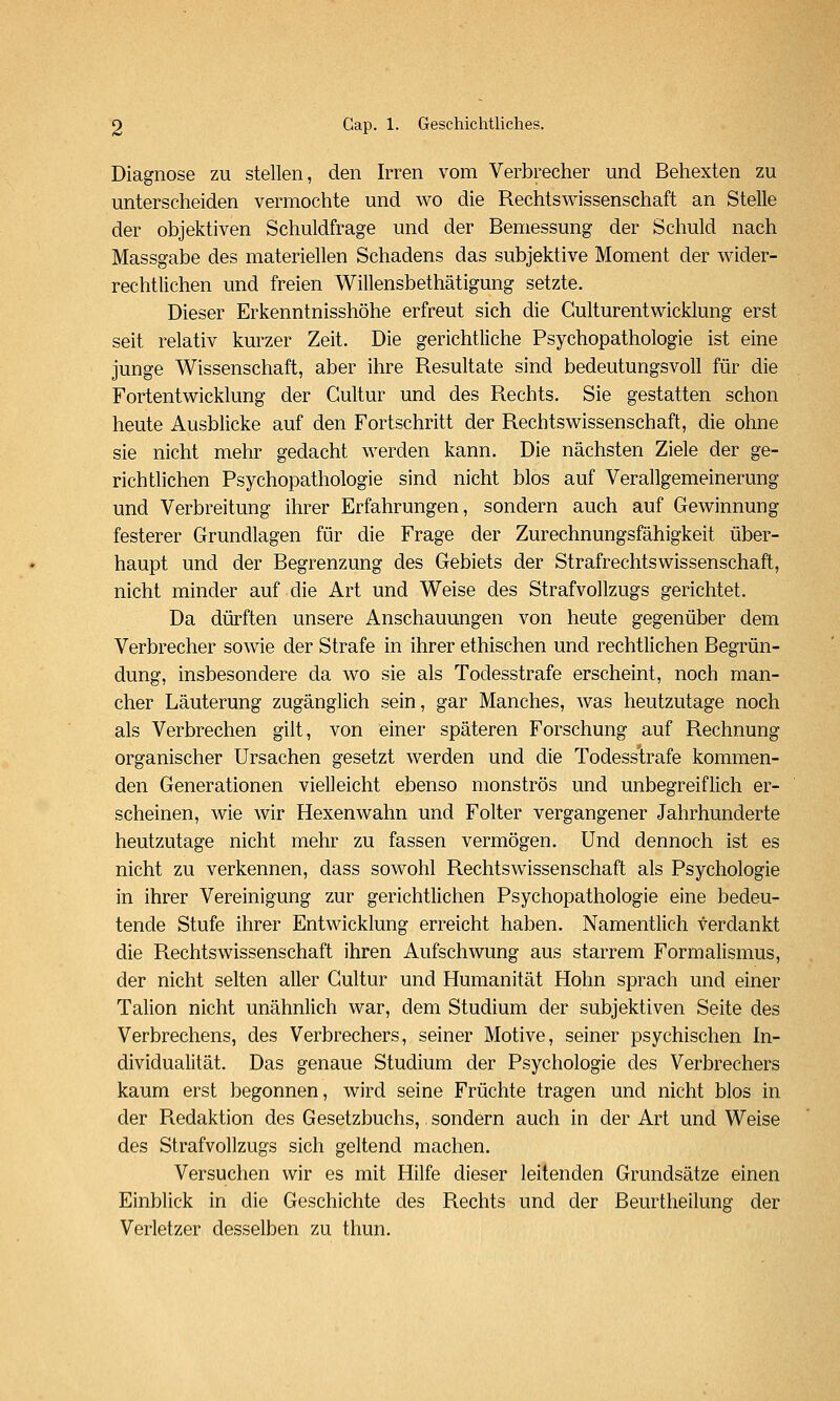 Diagnose zu stellen, den Irren vom Verbrecher und Behexten zu unterscheiden vermochte und wo die Rechtswissenschaft an Stelle der objektiven Schuldfrage und der Bemessung der Schuld nach Massgabe des materiellen Schadens das subjektive Moment der wider- rechtlichen und freien Willensbethätigung setzte. Dieser Erkenntnisshöhe erfreut sich die Culturentwicklung erst seit relativ kurzer Zeit. Die gerichtliche Psychopathologie ist eine junge Wissenschaft, aber ihre Resultate sind bedeutungsvoll für die Fortentwicklung der Cultur und des Rechts. Sie gestatten schon heute Ausblicke auf den Fortschritt der Rechtswissenschaft, die ohne sie nicht mehr gedacht werden kann. Die nächsten Ziele der ge- richtlichen Psychopathologie sind nicht blos auf Verallgemeinerung und Verbreitung ihrer Erfahrungen, sondern auch auf Gewinnung festerer Grundlagen für die Frage der Zurechnungsfähigkeit über- haupt und der Begrenzung des Gebiets der Strafrechtswissenschaft, nicht minder auf die Art und Weise des Strafvollzugs gerichtet. Da dürften unsere Anschauungen von heute gegenüber dem Verbrecher sowie der Strafe in ihrer ethischen und rechtlichen Begrün- dung, insbesondere da wo sie als Todesstrafe erscheint, noch man- cher Läuterung zugänglich sein, gar Manches, was heutzutage noch als Verbrechen gilt, von einer späteren Forschung auf Rechnung organischer Ursachen gesetzt werden und die Todesstrafe kommen- den Generationen vielleicht ebenso monströs und unbegreiflich er- scheinen, wie wir Hexenwahn und Folter vergangener Jahrhunderte heutzutage nicht mehr zu fassen vermögen. Und dennoch ist es nicht zu verkennen, dass sowohl Rechtswissenschaft als Psychologie in ihrer Vereinigung zur gerichtlichen Psychopathologie eine bedeu- tende Stufe ihrer Entwicklung erreicht haben. Namentlich verdankt die Rechtswissenschaft ihren Aufschwung aus starrem Formalismus, der nicht selten aller Cultur und Humanität Hohn sprach und einer Talion nicht unähnlich war, dem Studium der subjektiven Seite des Verbrechens, des Verbrechers, seiner Motive, seiner psychischen In- dividualität. Das genaue Studium der Psychologie des Verbrechers kaum erst begonnen, wird seine Früchte tragen und nicht blos in der Redaktion des Gesetzbuchs, sondern auch in der Art und Weise des Strafvollzugs sich geltend machen. Versuchen wir es mit Hilfe dieser leitenden Grundsätze einen Einblick in die Geschichte des Rechts und der Beurtheilung der Verletzer desselben zu thun.