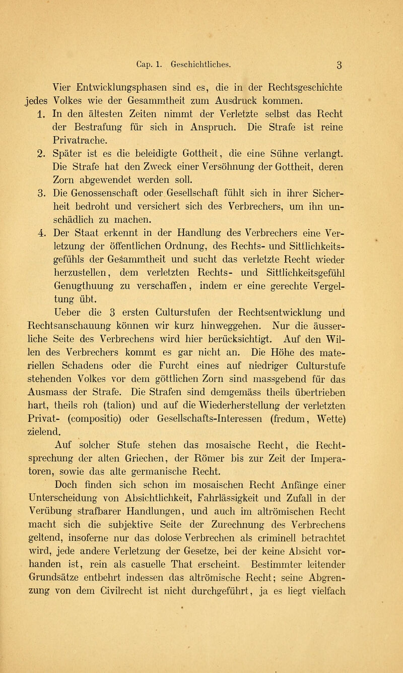 Vier Entwicklungsphasen sind es, die in der Rechtsgeschichte jedes Volkes wie der Gesammtheit zum Ausdruck kommen. 1. In den ältesten Zeiten nimmt der Verletzte selbst das Recht der Bestrafung für sich in Anspruch. Die Strafe ist reine Privatrache. 2. Später ist es die beleidigte Gottheit, die eine Sühne verlangt. Die Strafe hat den Zweck einer Versöhnung der Gottheit, deren Zorn abgewendet werden soll. 3. Die Genossenschaft oder Gesellschaft fühlt sich in ihrer Sicher- heit bedroht und versichert sich des Verbrechers, um ihn un- schädlich zu machen. 4. Der Staat erkennt in der Handlung des Verbrechers eine Ver- letzung der öffentlichen Ordnung, des Rechts- und Sittlichkeits- gefühls der Gesammtheit und sucht das verletzte Recht wieder herzustellen, dem verletzten Rechts- und Sittlichkeitsgefühl Genugthuung zu verschaffen, indem er eine gerechte Vergel- tung übt. Ueber die 3 ersten Gulturstufen der Rechtsentwicklung und Rechtsanschauung können wir kurz hinweggehen. Nur die äusser- liche Seite des Verbrechens wird hier berücksichtigt. Auf den Wil- len des Verbrechers kommt es gar nicht an. Die Höhe des mate- riellen Schadens oder die Furcht eines auf niedriger Culturstufe stehenden Volkes vor dem göttlichen Zorn sind massgebend für das Ausmass der Strafe. Die Strafen sind demgemäss theils übertrieben hart, theils roh (talion) und auf die Wiederherstellung der verletzten Privat- (compositio) oder Gesellschafts-Interessen (fredum, Wette) zielend. Auf solcher Stufe stehen das mosaische Recht, die Recht- sprechung der alten Griechen, der Römer bis zur Zeit der Impera- toren, sowie das alte germanische Recht. Doch finden sich schon im mosaischen Recht Anfange einer Unterscheidung von Absichtlichkeit, Fahrlässigkeit und Zufall in der Verübung strafbarer Handlungen, und auch im altrömischen Recht macht sich die subjektive Seite der Zurechnung des Verbrechens geltend, insoferne nur das dolose Verbrechen als criminell betrachtet wird, jede andere Verletzung der Gesetze, bei der keine Absicht vor- handen ist, rein als casuelle That erscheint. Bestimmter leitender Grundsätze entbehrt indessen das altrömische Recht; seine Abgren- zung von dem Givilrecht ist nicht durchgeführt, ja es liegt vielfach