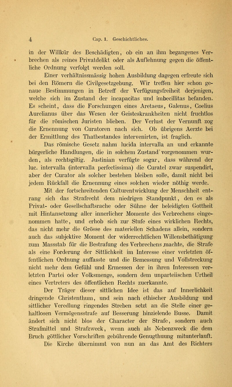 in der Willkür des Beschädigten, ob ein an ihm begangenes Ver- brechen als reines Privatdelikt oder als Auflehnung gegen die öffent- liche Ordnung verfolgt werden soll. Einer verhältnissmässig hohen Ausbildung dagegen erfreute sich bei den Römern die Givilgesetzgebung. Wir treffen hier schon ge- naue Bestimmungen in Betreff der Verfügungsfreiheit derjenigen, welche sich im Zustand der incapacitas und imbecillitas befanden. Es scheint, dass die Forschungen eines Aretaeus, Galenus, Coelius Aurelianus über das Wesen der Geisteskrankheiten nicht fruchtlos für die römischen Juristen blieben. Der Verlust der Vernunft zog die Ernennung von Curatoren nach sich. Ob übrigens Aerzte bei der Ermittlung des Thatbestandes intervenirten, ist fraglich. Das römische Gesetz nahm lucida intervalla an und erkannte bürgerliche Handlungen, die in solchem Zustand' vorgenommen wur- den, als rechtsgiltig. Justinian verfügte sogar, dass während der lue. intervalla (intervalla perfectissima) die Guratel zwar suspendirt^ aber der Gurator als solcher bestehen bleiben solle, damit nicht bei jedem Rückfall die Ernennung eines solchen wieder nöthig werde. Mit der fortschreitenden Gulturentwicklung der Menschheit ent- rang sich das Strafrecht dem niedrigen Standpunkt, den es als Privat- oder Gesellschaftsrache oder Sühne der beleidigten Gottheit mit Hintansetzung aller innerlicher Momente des Verbrechens einge- nommen hatte, und erhob sich zur Stufe eines wirklichen Rechts, das nicht mehr die Grösse des materiellen Schadens allein, sondern auch das subjektive Moment der widerrechtlichen Willensbethätigung zum Massstab für die Bestrafung des Verbrechens jnachte, die Strafe als eine Forderung der Sittlichkeit im Interesse einer verletzten öf- fentlichen Ordnung auffasste und die Bemessung und Vollstreckung nicht mehr dem Gefühl und Ermessen der in ihren Interessen ver- letzten Partei oder Volksmenge, sondern dem unparteiischen Urtheil eines Vertreters des öffentlichen Rechts zuerkannte. Der Träger dieser sittlichen Idee ist das auf Innerhchkeit dringende Ghristenthum, und sein nach ethischer Ausbildung und sittlicher Veredlung ringendes Streben setzt an die Stelle einer ge- haltlosen Vermögensstrafe auf Besserung hinzielende Busse. Damit ändert sich nicht blos der Gharacter der Strafe, sondern auch Strafmittel und Strafzweck, wenn auch als Nebenzweck die dem Bruch göttlicher Vorschriften gebührende Genugthuung mitunterlauft. Die Kirche übernimmt von nun an das Amt des Richters