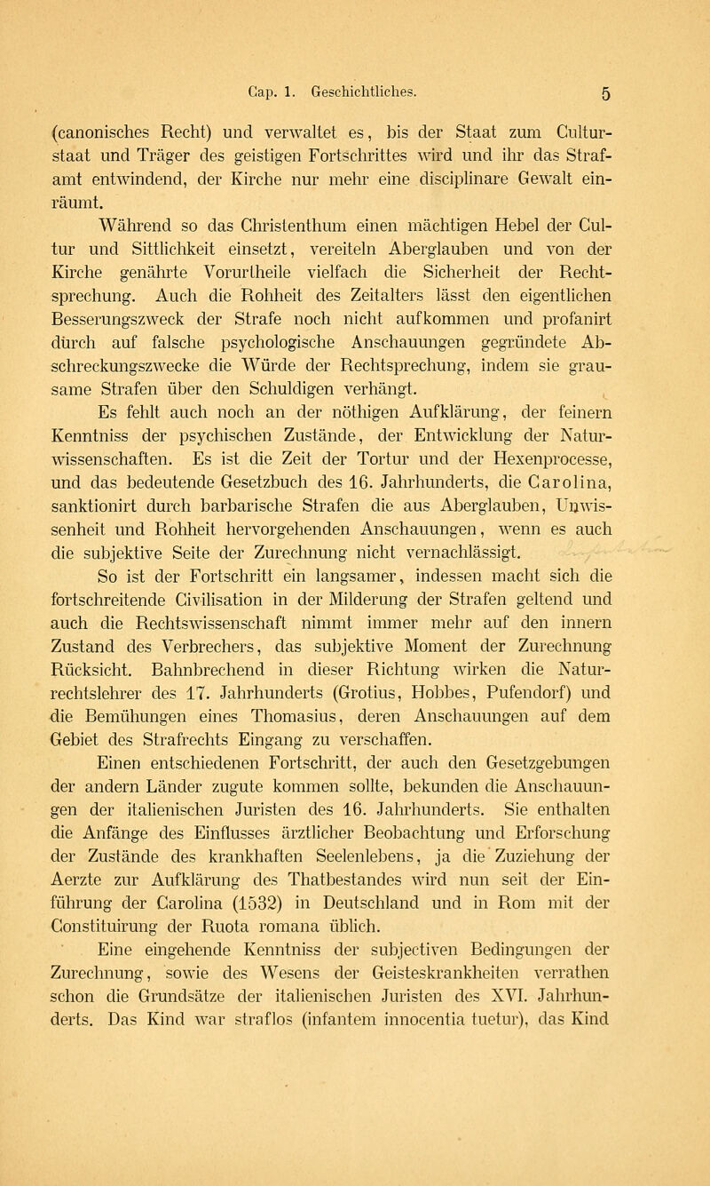 (canonisches Recht) und verwaltet es, bis der Staat zum Cultur- staat und Träger des geistigen Fortschrittes wird und ilir das Straf- amt entwindend, der Kirche nur mehr eine disciplinare Gewalt ein- räumt. Während so das Christenthum einen mächtigen Hebel der Gul- tur und Sittlichkeit einsetzt, vereiteln Aberglauben und von der Kirche genährte VorurLheile vielfach die Sicherheit der Recht- sprechung. Auch die Rohheit des Zeitalters lässt den eigentlichen Besserungszweck der Strafe noch nicht aufkommen und profanirt diirch auf falsche psychologische Anschauungen gegründete Ab- schreckungszwecke die Würde der Rechtsprechung, indem sie grau- same Strafen über den Schuldigen verhängt. Es fehlt auch noch an der nöthigen Aufklärung, der feinern Kenntniss der psychischen Zustände, der Entwicklung der Natur- wissenschaften. Es ist die Zeit der Tortur und der Hexenprocesse, und das bedeutende Gesetzbuch des 16. Jahrhunderts, die Carolina, sanktionirt durch barbarische Strafen die aus Aberglauben, Unwis- senheit und Rohheit hervorgehenden Anschauungen, wenn es auch die subjektive Seite der Zurechnung nicht vernachlässigt. So ist der Fortschritt ein langsamer, indessen macht sich die fortschreitende Civilisation in der Milderung der Strafen geltend und auch die Rechtswissenschaft nimmt immer mehr auf den Innern Zustand des Verbrechers, das subjektive Moment der Zurechnung Rücksicht. Bahnbrechend in dieser Richtung wirken die Natur- rechtslehrer des 17. Jahrhunderts (Grotius, Hobbes, Pufendorf) und die Bemühungen eines Thomasius, deren Anschauungen auf dem Gebiet des Strafrechts Eingang zu verschaffen. Einen entschiedenen Fortschritt, der auch den Gesetzgebungen der andern Länder zugute kommen sollte, bekunden die Anschauun- gen der italienischen Juristen des 16. Jahrhunderts. Sie enthalten die Anfänge des Einflusses ärztlicher Beobachtung und Erforschung der Zustände des krankhaften Seelenlebens, ja die Zuziehung der Aerzte zur Aufklärung des Thatbestandes wird nun seit der Ein- führung der Carolina (1532) in Deutschland und in Rom mit der Constituirung der Ruota romana üblich. Eine eingehende Kenntniss der subjectiven Bedingungen der Zurechnung, sowie des Wesens der Geisteskrankheiten verrathen schon die Grundsätze der italienischen Juristen des XVI. Jahrhun- derts. Das Kind war straflos (infantem innocentia tuetur), das Kind