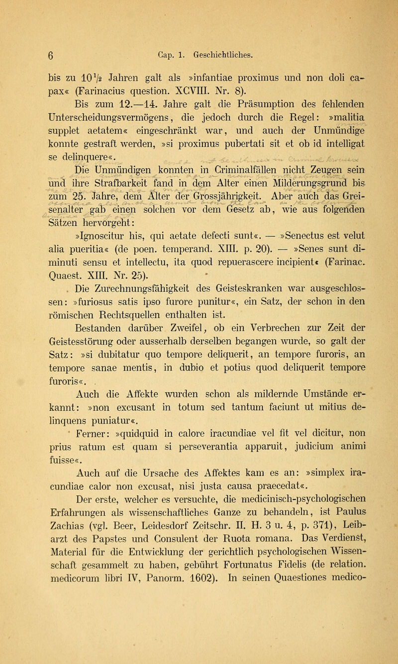 bis zu 10^2 Jahren galt als »infantiae proximus und non doli ca- pax« (Farinacius question. XGVIII. Nr. 8). Bis zum 12.—14. Jahre galt die Präsumption des fehlenden Unterscheidungsvermögens, die jedoch durch die Regel: »malitia supplet aetatem« eingeschränkt war, und auch der Unmündige konnte gestraft werden, »si proximus pubertati sit et ob id intelligat se delinquere«. ' vi/v .^.-^ Die Unmündigen konnten in Griminalfällen nicht Zeugen sein und ihre Strafbarkeit fand in dem Alter einen Milderungsgrund bis zum 25. Jahre, dem Älter der Grossjährigkeit. Aber auch das Grei- senalter gab einen solchen vor dem Gesetz ab, wie aus folgenden Sätzen hervorgeht: »Ignoscitur his, qui aetate defecti sunt«. — »Senectus est velut alia pueritia« (de poen. temperand. XIII, p. 20). — »Senes sunt di- minuti sensu et intellectu, ita quod repuerascere incipient« (Farinac. Quaest. XIH. Nr. 25). . Die Zurechnungsfähigkeit des Geisteskranken war ausgeschlos- sen: »furiosus satis ipso furore punitur«, ein Satz, der schon in den römischen Rechtsquellen enthalten ist. Bestanden darüber Zweifel _, ob ein Verbrechen zur Zeit der Geistesstörung oder ausserhalb derselben begangen wurde, so galt der Satz: »si dubitatur quo tempore deliquerit, an tempore furoris, an tempore sanae mentis, in dubio et potius quod deliquerit tempore furoris«. . Auch die Affekte wurden schon als mildernde Umstände er- kannt: »non excusant in totum sed tantum faciunt ut mitius de- linquens puniatur«. ■ Ferner: »quidquid in calore iracundiae vel fit vel dicitur, non prius ratum est quam si perseverantia apparuit, Judicium animi fuisse«. Auch auf die Ursache des Affektes kam es an: »simplex ira- cundiae calor non excusat, nisi justa causa praecedat«. Der erste, welcher es versuchte, die medicinisch-psychologischen Erfahrungen als wissenschaftliches Ganze zu behandeln, ist Paulus Zachias (vgl. Beer, Leidesdorf Zeitschr. II. H. 3 u. 4, p. 371), Leib- arzt des Papstes und Consulent der Ruota romana. Das Verdienst, Material für die Entwicklung der gerichtlich psychologischen Wissen- schaft gesammelt zu haben, gebührt Fortunatus Fidelis (de relation. medicorum libri IV, Panorm. 1602). In seinen Quaestiones medico-