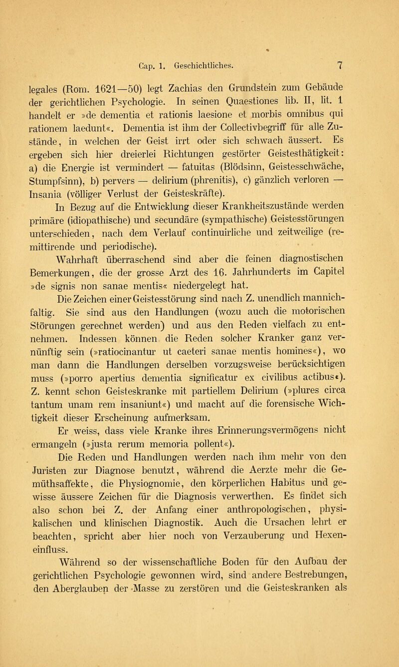 legales (Rom. 1621—50) legt Zachias den Grundstein zum Gebäude der gerichtlichen Psychologie. In seinen Quaestiones lib. II, lit. 1 handelt er »de dementia et rationis laesione et morbis omnibus qui rationem laedunt«. Dementia ist ihm der Gollectivbegriff für alle Zu- stände, in welchen der Geist irrt oder sich schwach äussert. Es ergeben sich hier dreierlei Richtungen gestörter Geistesthätigkeit: a) die Energie ist vermindert — fatuitas (Blödsinn, Geistesschwäche, Stumpfsinn), b) pervers — delirium (phrenitis), c) gänzlich verloren — Insania (völliger Verlust der Geisteskräfte). In Bezug auf die Entwicklung dieser Krankheitszustände werden primäre (idiopathische) und secundäre (sympathische) Geistesstörungen unterschieden, nach dem Verlauf continuirliche und zeitweilige (re- mittirende und periodische). Wahrhaft überraschend sind aber die feinen diagnostischen Bemerkungen, die der grosse Arzt des 16. Jahrhunderts im Gapitel »de signis non sanae mentis« niedergelegt hat. Die Zeichen einer Geistesstörung sind nach Z. unendHch mannich- faltig. Sie sind aus den Handlungen (wozu auch die motorischen Störungen gerechnet werden) und aus den Reden vielfach zu ent- nehmen. Indessen können die Reden solcher Kranker ganz ver- nünftig sein (»ratiocinantur ut caeteri sanae mentis homines«), wo man dann die Handlungen derselben vorzugsweise berücksichtigen muss (»porro apertius dementia significatur ex civilibus actibus<). Z. kennt schon Geisteskranke mit partiellem Delirium (»plures circa tantum unam rem insaniunt«) und macht auf die forensische Wich- tigkeit dieser Erscheinung aufmerksam. Er weiss, dass viele Kranke ihres Erinnerungsvermögens nicht ermangeln (»justa rerum memoria pollent«). Die Reden und Handlungen werden nach ihm mehr von den Juristen zur Diagnose benutzt, während die Aerzte mehr die Ge- müthsaffekte, die Physiognomie, den körperlichen Habitus und ge- wisse äussere Zeichen für die Diagnosis verwerthen. Es findet sich also schon bei Z. der Anfang einer anthropologischen, physi- kalischen und klinischen Diagnostik. Auch die Ursachen lehrt er beachten, spricht aber hier noch von Verzauberung und Hexen- einfluss. Während so der wissenschaftliche Boden für den Aufbau der gerichtlichen Psychologie gewonnen wird, sind andere Bestrebungen, den Aberglauben der Masse zu zerstören und die Geisteskranken als