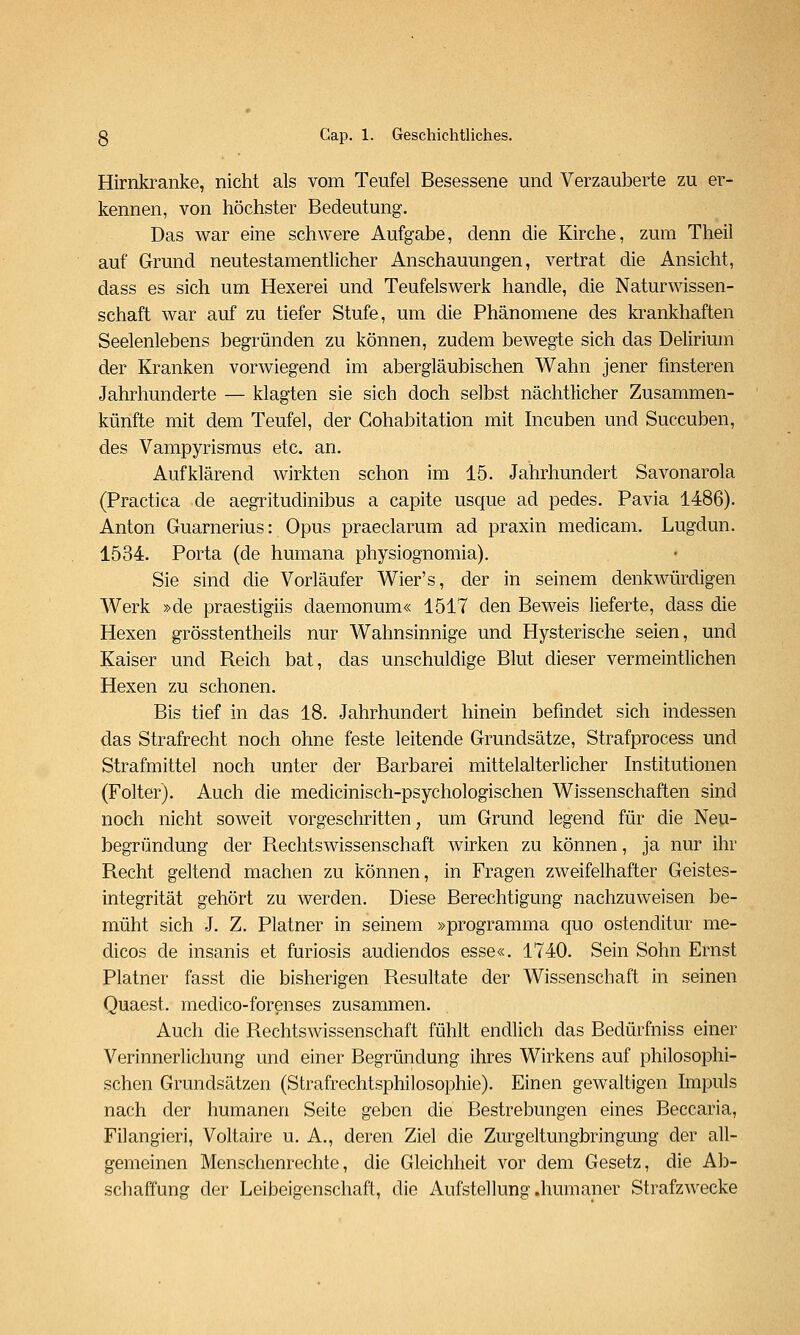 Hirnkranke, nicht als vom Teufel Besessene und Verzauberte zu er- kennen, von höchster Bedeutung. Das war eine schwere Aufgabe, denn die Kirche, zum Theii auf Grund neutestamentlicher Anschauungen, vertrat die Ansicht, dass es sich um Hexerei und Teufelswerk handle, die Naturwissen- schaft war auf zu tiefer Stufe, um die Phänomene des krankhaften Seelenlebens begründen zu können, zudem bewegte sich das Delirium der Kranken vorwiegend im abergläubischen Wahn jener finsteren Jahrhunderte — klagten sie sich doch selbst nächtlicher Zusammen- künfte mit dem Teufel, der Gohabitation mit Incuben und Succuben, des Vampyrismus etc. an. Aufklärend wirkten schon im 15. Jahrhundert Savonarola (Practica de aegritudinibus a capite usque ad pedes. Pavia 1486). Anton Guarnerius: Opus praeclarum ad praxin medicam. Lugdun. 1534. Porta (de humana physiognomia). Sie sind die Vorläufer Wier's, der in seinem denkwürdigen Werk »de praestigiis daemonum« 1517 den Beweis lieferte, dass die Hexen grösstentheils nur Wahnsinnige und Hysterische seien, und Kaiser und Reich bat, das unschuldige Blut dieser vermeintlichen Hexen zu schonen. Bis tief in das 18. Jahrhundert hinein befindet sich indessen das Strafrecht noch ohne feste leitende Grundsätze, Strafprocess und Strafmittel noch unter der Barbarei mittelalterlicher Institutionen (Folter). Auch die medicinisch-psychologischen Wissenschaften sind noch nicht soweit vorgeschritten, um Grund legend für die Neu- begründung der Rechtswissenschaft wirken zu können, ja nur ihr Recht geltend machen zu können, in Fragen zweifelhafter Geistes- integrität gehört zu werden. Diese Berechtigung nachzuweisen be- müht sich J. Z. Platner in seinem »programma quo ostenditur me- dicos de insanis et furiosis audiendos esse«. 1740. Sein Sohn Ernst Platner fasst die bisherigen Resultate der Wissenschaft in seinen Quaest. medico-forenses zusammen. Auch die Rechtswissenschaft fühlt endlich das Bedürfniss einer Verinnerlichung und einer Begründung ihres Wirkens auf philosophi- schen Grundsätzen (Strafrechtsphilosophie). Einen gewaltigen Impuls nach der humanen Seite geben die Bestrebungen eines Beccaria, Filangieri, Voltaire u. A., deren Ziel die Zurgeltungbringung der all- gemeinen Menschenrechte, die Gleichheit vor dem Gesetz, die Ab- schaffung der Leibeigenschaft, die Aufstellung .humaner Strafzwecke