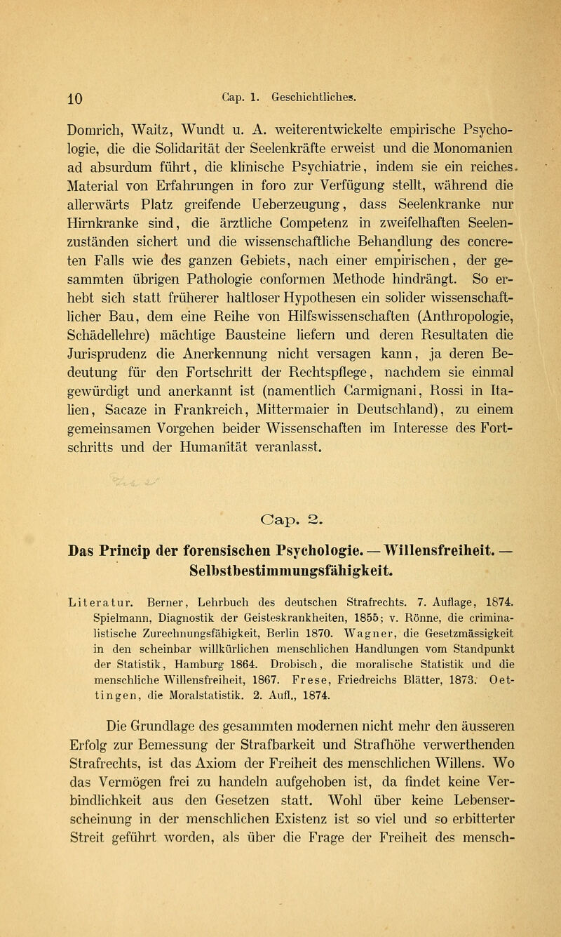 Domrich, Waitz, Wundt u. A. weiterentwickelte empirische Psycho- logie, die die Solidarität der Seelenkräfte erweist und die Monomanien ad absurdum führt, die khnische Psychiatrie, indem sie ein reiches. Material von Erfahi-ungen in foro zur Verfügung stellt, während die allerwärts Platz greifende Ueberzeugung, dass Seelenkranke nur Hirnkranke sind, die ärztliche Competenz in zweifelhaften Seelen- zuständen sichert und die wissenschaftliche Behandlung des concre- ten Falls wie des ganzen Gebiets, nach einer empirischen, der ge- sammten übrigen Pathologie conformen Methode hindrängt. So er- hebt sich statt früherer haltloser Hypothesen ein solider wissenschaft- licher Bau, dem eine Reihe von Hilfswissenschaften (Anthropologie, Schädellehre) mächtige Bausteine liefern und deren Resultaten die Jurisprudenz die Anerkennung nicht versagen kann, ja deren Be- deutung für den Fortschritt der Rechtspflege, nachdem sie einmal gewürdigt und anerkannt ist (namentlich Carmignani, Rossi in Ita- lien, Sacaze in Frankreich, Mittermaier in Deutschland), zu einem gemeinsamen Vorgehen beider Wissenschaften im Interesse des Fort- schritts und der Humanität veranlasst. Gap. 3. Das Princip der forensischen Psychologie. — Willensfreiheit. — Selhstbestimmungsfähigkeit. Literatur. Berner, Lehrbuch des deutschen Strafrechts. 7. Auflage, 1874. Spielmann, Diagnostik der Geisteskrankheiten, 1855; v. Rönne, die crimina- hstische Zurechnungsfähigkeit, Berlin 1870. Wagner, die Gesetzmässigkeit in den scheinbar willkürlichen menschlichen Handlungen vom Standpunkt der Statistik, Hamburg 1864. Drobisch, die moralische Statistik und die menschUche Willensfreiheit, 1867. Frese, Friedreichs Blätter, 1873. Oet- tingen, die Moralstatistik. 2. Aufl., 1874. Die Grundlage des gesammten modernen nicht mehr den äusseren Erfolg zur Bemessung der Strafbarkeit und Strafhöhe verwerthenden Strafrechts, ist das Axiom der Freiheit des menschlichen Willens. Wo das Vermögen frei zu handeln aufgehoben ist, da findet keine Ver- bindlichkeit aus den Gesetzen statt. Wohl über keine Lebenser- scheinung in der menschlichen Existenz ist so viel und so erbitterter Streit geführt worden, als über die Frage der Freiheit des mensch-