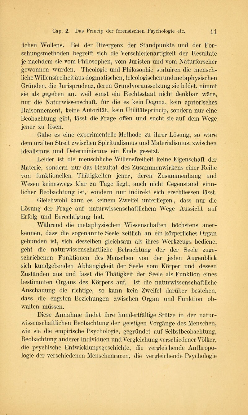 liehen Wollens. Bei der Divergenz der Standpunkte- und der For- schungsmethoden begreift sich die Verschiedenartigkeit der Resultate je nachdem sie vom Philosophen, vom Juristen und vom Naturforscher gew^onnen wurden. Theologie und Philosophie statuiren die mensch- liche Willensfreiheit aus dogmatischen, teleologischen und metaphysischen Gründen, die Jurisprudenz, deren Grundvoraussetzung sie bildet, nimmt sie als gegeben an, weil sonst ein Rechtsstaat nicht denkbar wäre, nur die Naturwissenschaft, für die es kein Dogma, kein apriorisches Raisonnement, keine Autorität, kein Utilitätsprincip, sondern nur eine Beobachtung gibt, lässt die Frage offen und sucht sie auf dem Wege jener zu lösen. Gäbe es eine experimentelle Methode zu ihrer Lösung, so wäre dem uralten Streit zwischen Spiritualismus und Materialismus, zwischen Idealismus und Determinismus ein Ende gesetzt. Leider ist die menschliche Willensfreiheit keine Eigenschaft der Materie, sondern nur das Resultat des Zusammenwirkens einer Reihe von funktionellen Thätigkeiten jener, deren Zusammenhang und Wesen keineswegs klar zu Tage liegt, auch nicht Gegenstand sinn- licher Beobachtung ist, sondern nur indirekt sich erschliessen lässt. Gleichwohl kann es keinem Zweifel unterliegen, dass nur die Lösung der Frage auf naturwissenschaftlichem Wege Aussicht auf Erfolg und Berechtigung hat. Während die metaphysischen Wissenschaften höchstens aner- kennen, dass die sogenannte Seele zeitlich an ein körperliches Organ gebunden ist, sich desselben gleichsam als ihres Werkzeugs bediene, geht die naturwissenschaftliche Betrachtung der der Seele zuge- schriebenen Funktionen des Menschen von der jeden Augenblick sich kundgebenden Abhängigkeit der Seele vom Körper und dessen Zuständen aus und fasst die Thätigkeit der Seele als Funktion eines bestimmten Organs des Körpers auf. Ist die naturwissenschaftliche Anschauung die richtige, so kann kein Zweifel darüber bestehen, dass die engsten Beziehungen zwischen Organ und Funktion ob- walten müssen. Diese Annahme fmdet ihre hundertfältige Stütze in der natur- wissenschaftlichen Beobachtung der geistigen Vorgänge des Menschen, wie sie die empirische Psychologie, gegründet auf Selbstbeobachtung, Beobachtung anderer Individuen und Vergleichung verschiedener Völker, die psychische Entwicklungsgeschichte, die vergleichende Anthropo- logie der verschiedenen Menschenracen, die vergleichende Psychologie