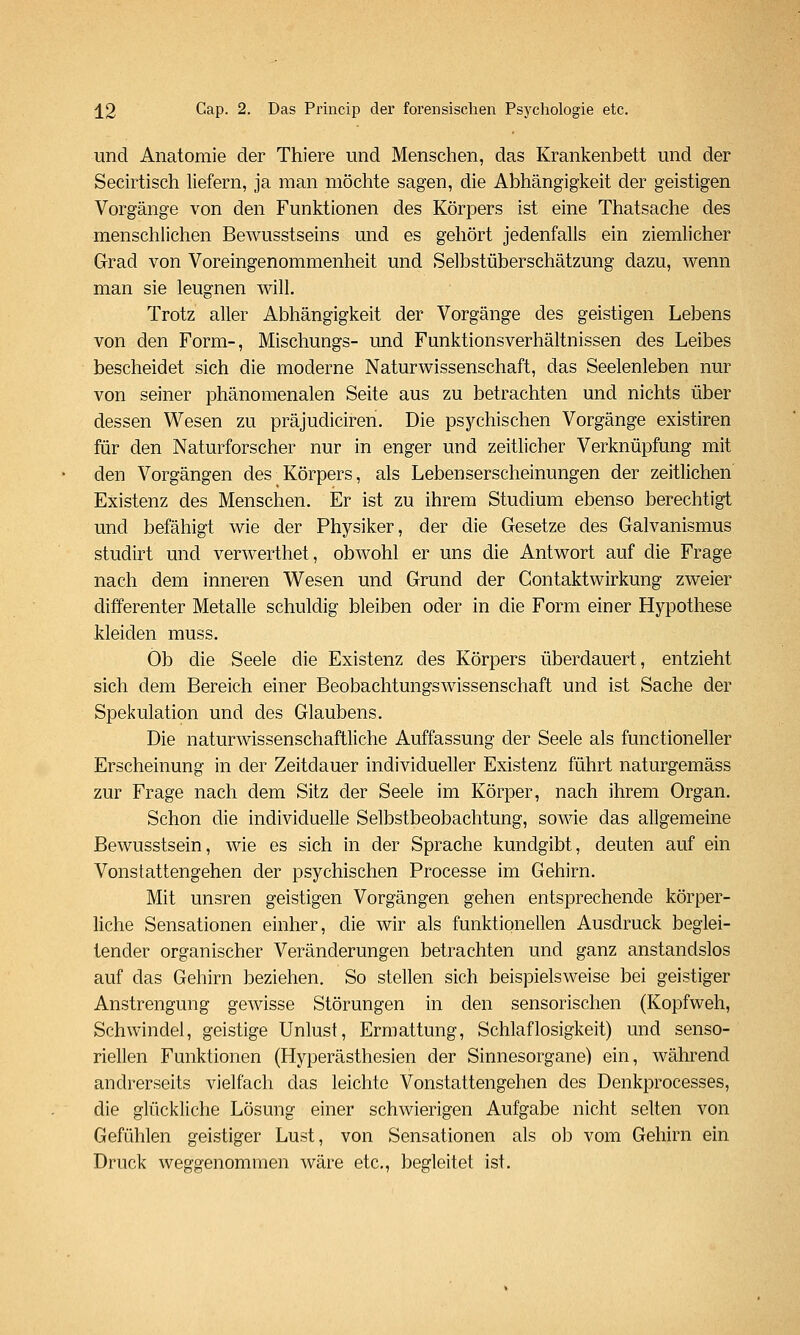 und Anatomie der Thiere und Menschen, das Krankenbett und der Secirtisch liefern, ja man möchte sagen, die Abhängigkeit der geistigen Vorgänge von den Funktionen des Körpers ist eine Thatsache des menschlichen Bewusstseins und es gehört jedenfalls ein ziemlicher Grad von Voreingenommenheit und Selbstüberschätzung dazu, v^enn man sie leugnen will. Trotz aller Abhängigkeit der Vorgänge des geistigen Lebens von den Form-, Mischungs- und Funktionsverhältnissen des Leibes bescheidet sich die moderne Naturwissenschaft, das Seelenleben nur von seiner phänomenalen Seite aus zu betrachten und nichts über dessen Wesen zu präjudiciren. Die psychischen Vorgänge existiren für den Naturforscher nur in enger und zeitlicher Verknüpfung mit den Vorgängen des Körpers, als Lebenserscheinungen der zeitlichen Existenz des Menschen. Er ist zu ihrem Studium ebenso berechtigt und befähigt wie der Physiker, der die Gesetze des Galvanismus studirt und verwerthet, obwohl er uns die Antwort auf die Frage nach dem inneren Wesen und Grund der Gontaktwirkung zweier differenter Metalle schuldig bleiben oder in die Form einer Hypothese kleiden muss. Ob die Seele die Existenz des Körpers überdauert, entzieht sich dem Bereich einer Beobachtungswissenschaft und ist Sache der Spekulation und des Glaubens. Die naturwissenschaftliche Auffassung der Seele als functioneller Erscheinung in der Zeitdauer individueller Existenz führt naturgemäss zur Frage nach dem Sitz der Seele im Körper, nach ihrem Organ. Schon die individuelle Selbstbeobachtung, sowie das allgemeine Bewusstsein, wie es sich in der Sprache kundgibt, deuten auf ein Vonstattengehen der psychischen Processe im Gehirn. Mit unsren geistigen Vorgängen gehen entsprechende körper- liche Sensationen einher, die wir als funktionellen Ausdruck beglei- tender organischer Veränderungen betrachten und ganz anstandslos auf das Gehirn beziehen. So stellen sich beispielsweise bei geistiger Anstrengung gewisse Störungen in den sensorischen (Kopfweh, Schwindel, geistige Unlust, Ermattung, Schlaflosigkeit) und senso- riellen Funktionen (Hyperästhesien der Sinnesorgane) ein, während andrerseits vielfach das leichte Vonstattengehen des Denkprocesses, die glückliche Lösung einer schwierigen Aufgabe nicht selten von Gefühlen geistiger Lust, von Sensationen als ob vom Gehirn ein Druck weggenommen wäre etc., begleitet ist.