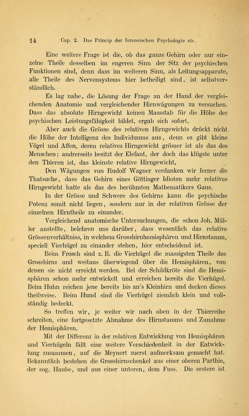 Eine weitere Frage ist die, ob das ganze Gehirn oder nur ein- zelne Theile desselben im engeren Sinn der Sitz der psychischen Funktionen sind, denn dass im weiteren Sinn, als Leitungsapparate, alle Theile des Nervensystems hier betheiligt sind, ist selbstver- ständlich. Es lag nahe, die Lösung der Frage an der Hand der verglei- chenden Anatomie und vergleichender Hirnwägungen zu versuchen. Dass das absolute Hirngewicht keinen Massstab für die Höhe der psychischen Leistungsfähigkeit bildet, ergab sich sofort. Aber auch die Grösse des relativen Hirngewichts drückt nicht die Höhe der Intelligenz des Individuums aus, denn es gibt kleine Vögel und Affen, deren relatives Hirngewicht grösser ist als das des Menschen; andrerseits besitzt der Elefant, der doch das klügste unter den Thieren ist, das kleinste relative Hirngewicht. Den Wägungen von Rudolf Wagner verdanken wir ferner die Thatsache, dass das Gehirn eines Göttinger Idioten mehr relatives Hirngewicht hatte als das des berühmten Mathematikers Gaus. In der Grösse und Schwere des Gehirns kann die psychische Potenz somit nicht liegen, sondern nur in der relativen Grösse der einzelnen Hirntheile zu einander. Vergleichend anatomische Untersuchungen, die schon Joh. Mül- ler anstellte, belehren uns darüber, dass wesentlich das relative Grössenverhältniss, in welchem Grosshirnhemisphären und Hirnstamm, speciell Vierhügel zu einander stehen, hier entscheidend ist. Beim Frosch sind z. B. die Vierhügel die massigsten Theile des Grosshirns und weitaus überwiegend über die Hemisphären, von denen sie nicht erreicht werden. Bei der Schildkröte sind die Hemi- sphären schon mehr entwickelt und erreichen bereits die Vierhügel. Beim Huhn reichen jene bereits bis an's Kleinhirn und decken dieses theilweise. Beim Hund sind die Vierhügel ziemlich klein und voll- ständig bedeckt. So treffen wir, je weiter wir nach oben in der Thierreihe schreiten, eine fortgesetzte Abnahme des Hirnstamms und Zunahme der Hemisphären. Mit der Differenz in der relativen Entwicklung von Hemisphären und Vierhügeln fällt eine weitere Verschiedenheit in der Entwick- lung zusammen, auf die Meynert zuerst aufmerksam gemacht hat. Bekanntlich bestehen die Grosshirnschenkel aus einer oberen Parthie, der sog. Haube, und aus einer unteren, dem Fuss. Die erstere ist