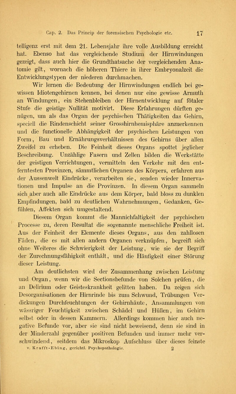 telligenz erst mit dem 21. Lebensjahr ihre volle Ausbildung erreicht hat. Ebenso hat das vergleichende Studium der Hirnwindungen gezeigt, dass auch hier die Grundthatsache der vergleichenden Ana- tomie gilt, wornach die höheren Thiere in ihrer Embryonalzeit die Entwicklungstypen der niederen durchmachen. Wir lernen die Bedeutung der Hirnwindungen endlich bei ge- wissen Idiotengehirnen kennen, bei denen nur eine gewisse Armuth an Windungen, ein Stehenbleiben der Hirnentwicklung auf fötaler Stufe die geistige Nullität motivirt. Diese Erfahrungen dürften ge- nügen, um als das Organ der psychischen Thätigkeiten das Gehirn, speciell die Rindenschicht seiner Grosshirnhemisphäre anzuerkennen und die functionelle Abhängigkeit der psychischen Leistungen von Form, Bau und Ernährungsverhältnissen des Gehirns über allen Zweifel zu erheben. Die Feinheit dieses Organs spottet jeglicher Beschreibung. Unzählige Fasern und Zellen bilden die Werkstätte der geistigen Verrichtungen, vermitteln den Verkehr mit den ent- ferntesten Provinzen, sämmtlichen Organen des Körpers, erfahren aus der Aussenwelt Eindrücke, verarbeiten sie, senden wieder Innerva- tionen und Impulse an die Provinzen. In diesem Organ sammeln sich aber auch alle Eindrücke aus dem Körper, bald bloss zu dunklen Empfindungen, bald zu deutlichen Wahrnehmungen, Gedanken, Ge- fühlen, Affekten sich umgestaltend. Diesem Organ kommt die Mannichfaltigkeit der psychischen Processe zu, deren Resultat die sogenannte menschliche Freiheit ist. Aus der Feinheit der Elemente dieses Organs, aus den zahllosen Fäden, die es mit allen andern Organen verknüpfen, begreift sich ohne Weiteres die Schwierigkeit der Leistung, wie sie der Begriff' der Zurechnungsfähigkeit enthält, und die Häufigkeit einer Störung dieser Leistung. Am deutlichsten wird der Zusammenhang zwischen Leistung und Organ, wenn wir die Sectionsbefunde von Solchen prüfen, die an Delirium oder Geisteskrankheit gelitten haben. Da zeigen sich Desorganisationen der Hirnrinde bis zum Schwund, Trübungen Ver- dickungen Durchfeuchtungen der Gehirnhäute, Ansammlungen von wässriger Feuchtigkeit zwischen Schädel und Hüllen, im Gehirn selbst oder in dessen Kammern. Allerdings kommen hier auch ne- gative Befunde vor, aber sie sind nicht beweisend, denn sie sind in der Minderzahl gegenüber positiven Befunden und immer mehr ver- schwindend, seitdem das Mikroskop Aufschluss über dieses feinste