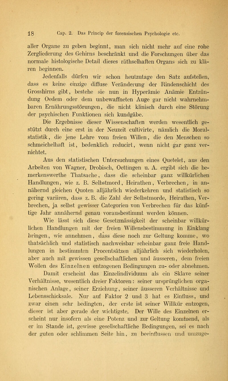 aller Organe zu geben beginnt, man sich nicht mehr auf eine rohe Zergliederung des Gehirns beschränkt und die Forschungen über das normale histologische Detail dieses räthselhaften Organs sich zu klä- ren beginnen. Jedenfalls dürfen wir schon heutzutage den Satz aufstellen, dass es keine einzige diffuse Veränderung der Rindenschicht des Grosshirns gibt, bestehe sie nun in Hyperämie Anämie Entzün- dung Oedem oder dem unbewaffneten Auge gar nicht wahrnehm- baren Ernährungsstörungen, die nicht klinisch durch eine Störung der psychischen Funktionen sich kundgäbe. Die Ergebnisse dieser Wissenschaften werden wesentlich ge- stützt durch eine erst in der Neuzeit cultivirte, nämlich die Moral- statistik, die jene Lehre vom freien Willen, die den Menschen so schmeichelhaft ist, bedenklich reducirt, wenn nicht gar ganz ver- nichtet. Aus den statistischen Untersuchungen eines Quetelet, aus den Arbeiten von Wagner, Drobisch, Oettingen u. A. ergibt sich die be- merkenswerthe Thatsache, dass die scheinbar ganz willkürlichen Handlungen, wie z. B. Selbstmord, Heirathen, Verbrechen; in an- näliernd gleichen Quoten alljährlich wiederkehren und statistisch so gering variiren, dass z. B. die Zahl der Selbstmorde, Heirathen, Ver- brechen, ja selbst gewisser Gategorien von Verbrechen für das künf- tige Jahr annähernd genau vorausbestimmt werden können. Wie lässt sich diese Gesetzmässigkeit der scheinbar willkür- lichen Handlungen mit der freien Willensbestimmung in Einklang bringen, wie annehmen, dass diese noch zur Geltung komme, wo thatsächlich und statistisch nachweisbar scheinbar ganz freie Hand- lungen in bestimmton Procentsätzen alljährlich sich wiederholen, aber auch mit gewissen gesellschaftlichen und äusseren, dem freien Wollen des Einzelnen entzogenen Bedingungen zu- oder abnehmen. Damit erscheint das Einzelindividuum als ein Sklave seiner Verhältnisse, wesentlich dreier Faktoren: seiner ursprünglichen orga- nischen Anlage, seiner Erziehung, seiner äusseren Verhältnisse und Lebensschicksale. Nur auf Faktor 2 und 3 hat es Einfluss, und zwar einen sehr bedingten, der erste ist seiner Willkür entzogen, dieser ist aber gerade der wichtigste. Der Wille des Einzelnen er- scheint nur insofern als eine Potenz und zur Geltung komtnend, als er im Stande ist, gewisse gesellschaftliche Bedingungen, sei es nach der guten oder schlimmen Seite hin, zu beeinflussen und umzuge-