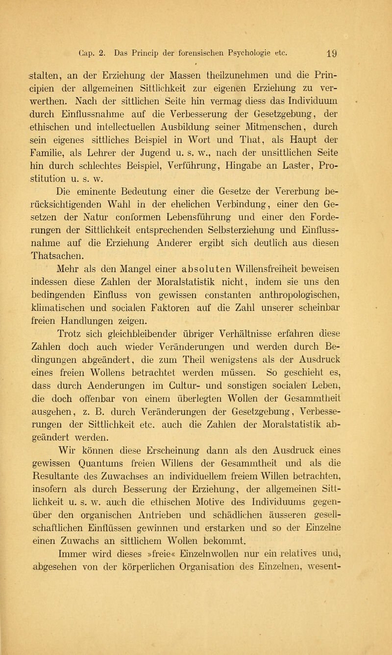 stalten, an der Erziehung der Massen theüzunehmen und die Prin- cipien der allgemeinen Sittlichkeit zur eigenen Erziehung zu ver- werthen. Nach der sittlichen Seite hin vermag diess das Individuum durch Einflussnahme auf die Verbesserung der Gesetzgebung, der ethischen und intellectuellen Ausbildung seiner Mitmenschen, durch sein eigenes sittliches Beispiel in Wort und That, als Haupt der Familie, als Lehrer der Jugend u. s. w., nach der unsittlichen Seite hin durch schlechtes Beispiel, Verführung, Hingabe an Laster, Pro- stitution u. s. w. Die eminente Bedeutung einer die Gesetze der Vererbung be- rücksichtigenden Wahl in der ehelichen Verbindung, einer den Ge- setzen der Natur conformen Lebensführung und einer den Forde- rungen der Sittlichkeit entsprechenden Selbsterziehung und Einfluss- nahme auf die Erziehung Anderer ergibt sich deutlich aus diesen Thatsachen. Mehr als den Mangel einer absoluten Willensfreiheit beweisen indessen diese Zahlen der Moralstatistik nicht, indem sie uns den bedingenden Einfluss von gewissen constanten anthropologischen, klimatischen und socialen Faktoren auf die Zahl unserer scheinbar freien Handlungen zeigen. Trotz sich gleichbleibender übriger Verhältnisse erfahren diese Zahlen doch auch wieder Veränderungen und werden durch Be- dingungen abgeändert, die zum Theil wenigstens als der Ausdruck eines freien Wollens betrachtet werden müssen. So geschieht es, dass durch Aenderungen im Gultur- und sonstigen socialen Leben, die doch offenbar von einem überlegten Wollen der Gesammtheit ausgehen, z, B. durch Veränderungen der Gesetzgebung, Verbesse- rungen der Sittlichkeit etc. auch die Zahlen der Moralstatistik ab- geändert werden. Wir können diese Erscheinung dann als den Ausdruck eines gewissen Quantums freien Willens der Gesammtheit und als die Resultante des Zuwachses an individuellem freiem Willen betrachten, insofern als durch Besserung der Erziehung, der allgemeinen Sitt- lichkeit u. s. w. auch die ethischen Motive des Individuums gegen- über den organischen Antrieben und schädlichen äusseren gesell- schaftlichen Einflüssen gewinnen und erstarken und so der Einzelne einen Zuwachs an sittlichem Wollen bekommt. Immer wird dieses »freie« Einzelnwollen nur ein relatives und, abgesehen von der körperlichen Organisation des Einzelnen, wesent-