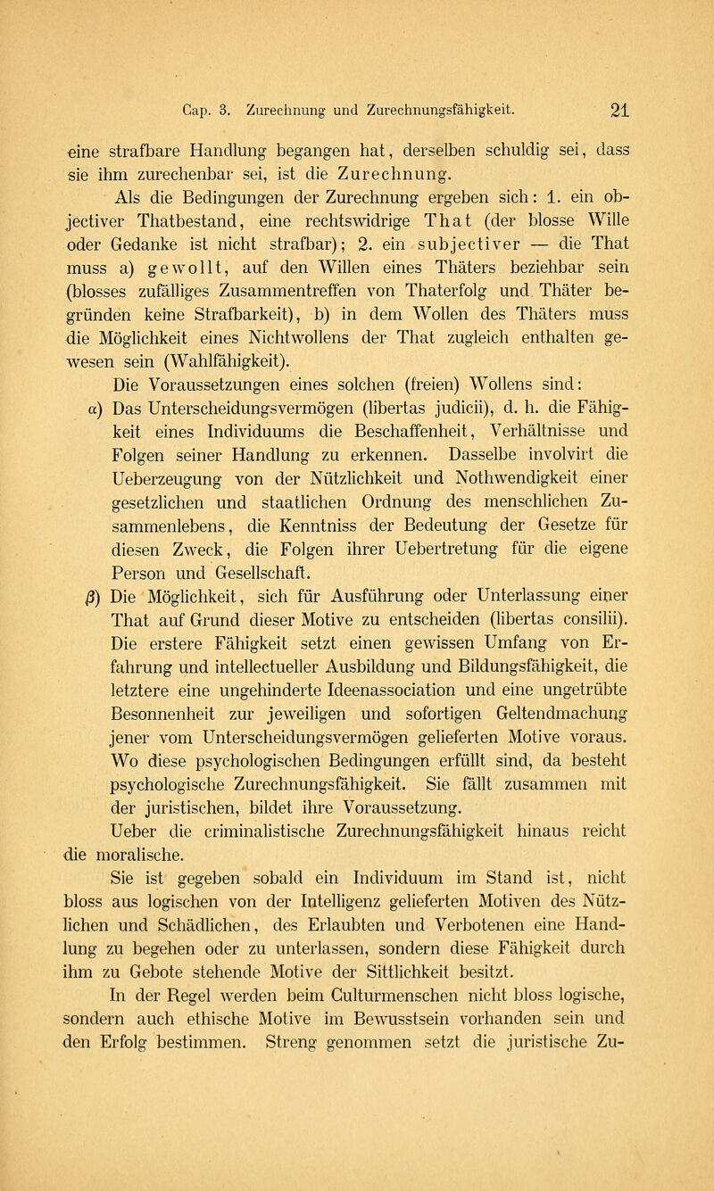 eine strafbare Handlung begangen hat, derselben schuldig sei, dass sie ihm zurechenbar sei, ist die Zurechnung. Als die Bedingungen der Zurechnung ergeben sich: 1. ein ob- jectiver Thatbestand, eine rechtswidrige That (der blosse Wille oder Gedanke ist nicht strafbar); 2. ein subjectiver — die That muss a) gewollt, auf den Willen eines Thäters beziehbar sein (blosses zufälliges Zusammentreffen von Thaterfolg und Thäter be- gründen keine Strafbarkeit), b) in dem Wollen des Thäters muss die Möglichkeit eines Nichtwollens der That zugleich enthalten ge- wesen sein (Wahlfähigkeit). Die Voraussetzungen eines solchen (freien) Wollens sind: a) Das Unterscheidungsvermögen (libertas judicii), d. h. die Fähig- keit eines Individuums die Beschaffenheit, Verhältnisse und Folgen seiner Handlung zu erkennen. Dasselbe involvirt die Ueberzeugung von der Nützlichkeit und Nothwendigkeit einer gesetzlichen und staatlichen Ordnung des menschlichen Zu- sammenlebens, die Kenntniss der Bedeutung der Gesetze für diesen Zweck, die Folgen ihrer Uebertretung für die eigene Person und Gesellschaft. ß) Die Möglichkeit, sich für Ausführung oder Unterlassung einer That auf Grund dieser Motive zu entscheiden (libertas consilii). Die erstere Fähigkeit setzt einen gewissen Umfang von Er- fahrung und intellectueller Ausbildung und Bildungsfähigkeit, die letztere eine ungehinderte Ideenassociation und eine ungetrübte Besonnenheit zur jeweiligen und sofortigen Geltendmachung jener vom Unterscheidungsvermögen gelieferten Motive voraus. Wo diese psychologischen Bedingungen erfüllt sind, da besteht psychologische Zurechnungsfähigkeit. Sie fällt zusammen mit der juristischen, bildet ihre Voraussetzung. Ueber die criminalistische Zurechnungsfähigkeit hinaus reicht die moralische. Sie ist gegeben sobald ein Individuum im Stand ist, nicht bloss aus logischen von der Intelligenz gelieferten Motiven des Nütz- lichen und Schädlichen, des Erlaubten und Verbotenen eine Hand- lung zu begehen oder zu unterlassen, sondern diese Fähigkeit durch ihm zu Gebote stehende Motive der Sittlichkeit besitzt. In der Regel werden beim Gulturmenschen nicht bloss logische, sondern auch ethische Motive im Bewusstsein vorhanden sein und den Erfolg bestimmen. Streng genommen setzt die juristische Zu-