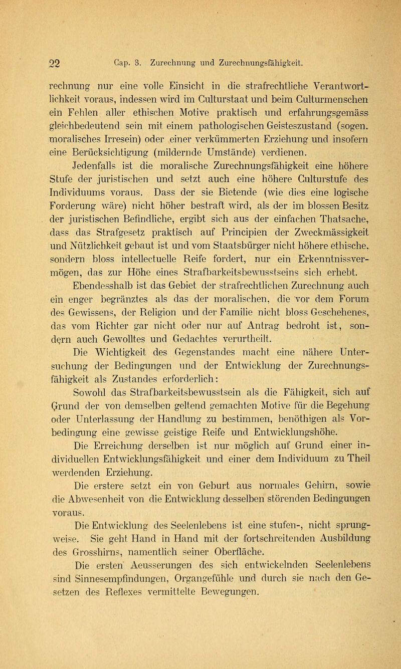 rechnung nur eine volle Einsicht in die strafrechtliche Verantwort- lichkeit voraus, indessen wird im Culturstaat und beim Gulturmensehen ein Fehlen aller ethischen Motive praktisch und erfahrungsgemäss gleichbedeutend sein mit einem pathologischen Geisteszustand (sogen, moralisches Irresein) oder einer verkümmerten Erziehung und insofern eine Berücksichtigung (mildernde Umstände) verdienen. Jedenfalls ist die moralische Zurechnungsfähigkeit eine höhere Stufe der juristischen und setzt auch eine höhere Gulturstufe des Individuums voraus. Dass der sie Bietende (wie dies eine logische Forderung wäre) nicht höher bestraft wird, als der im blossen Besitz der juristischen Befindliche, ergibt sich aus der einfachen Thatsache, dass das Strafgesetz praktisch auf Principien der Zweckmässigkeit und Nützlichkeit gebaut ist und vom Staatsbürger nicht höhere ethische, sondern bloss intellectuelle Reife fordert, nur ein Erkenntnissver- mögen, das zur Höhe eines Strafbarkeitsbewusstseins sich erhebt. Ebendesshalb ist das Gebiet der strafrechtlichen Zurechnung auch ein enger begränztes als das der moralischen, die vor dem Forum des Gewissens, der Religion und der Familie nicht bloss Geschehenes, das vom Richter gar nicht oder nur auf Antrag bedroht ist, son- dern auch Gewolltes und Gedachtes verurtheilt. Die Wichtigkeit des Gegenstandes macht eine nähere Unter- suchung der Bedingungen und der Entwicklung der Zurechnungs- fähigkeit als Zustandes erforderlich: Sowohl das Strafbarkeitsbewusstsein als die Fähigkeit, sich auf Grund der von demselben geltend gemachten Motive für die Begehung oder Unterlassung der Handlung zu bestimmen, benöthigen als Vor- bedingung eine gewisse geistige Reife und Entwicklungshöhe. Die Erreichung derselben ist nur möglich auf Grund einer in- dividuellen Entwicklungsfähigkeit und einer dem Individuum zu Theil werdenden Erziehung. Die erstere setzt ein von Geburt aus normales Gehirn, sowie die Abwesenheit von die Entwicklung desselben störenden Bedingungen voraus. Die Entwicklung des Seelenlebens ist eine stufen-, nicht sprung- weise. Sie geht Hand in Hand ftiit der fortschreitenden Ausbildung des Grosshirns, namentlich seiner Oberfläche. Die ersten Aeusserungen des sich entwickelnden Seelenlebens sind Sinnesempfindungen, Organgefühle und durch sie nach den Ge- setzen des Reflexes vermittelte Bewegungen.