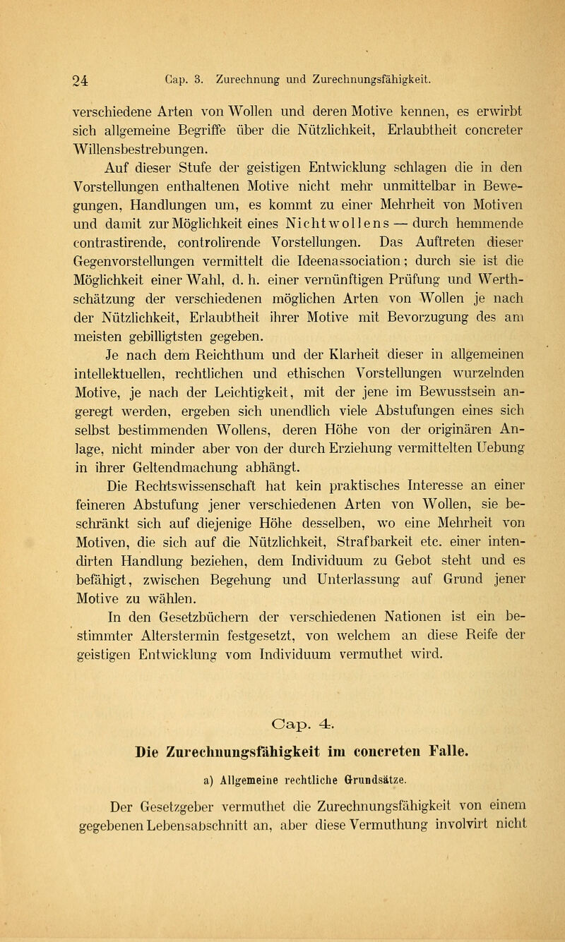 verschiedene Arten von Wollen und deren Motive kennen, es erwirbt sich allgemeine Begriffe über die Nützlichkeit, Erlaubtheit concreter Willensbestrebungen. Auf dieser Stufe der geistigen Entwicklung schlagen die in den Vorstellungen enthaltenen Motive nicht mehr unmittelbar in Bewe- gungen, Handlungen um, es kommt zu einer Mehrheit von Motiven und damit zur Möglichkeit eines Nicht wollens — durch hemmende contrastirende, controlirende Vorstellungen. Das Auftreten dieser Gegenvorstellungen vermittelt die Ideenassociation; durch sie ist die Möglichkeit einer Wahl, d. h. einer vernünftigen Prüfung und Werth- schätzung der verschiedenen möglichen Arten von Wollen je nach der Nützlichkeit, Erlaubtheit ihrer Motive mit Bevorzugung des am meisten gebilligtsten gegeben. Je nach dem Reichthum und der Klarheit dieser in allgemeinen intellektuellen, rechtlichen und ethischen Vorstellungen wurzelnden Motive, je nach der Leichtigkeit, mit der jene im Bewusstsein an- geregt werden, ergeben sich unendlich viele Abstufungen eines sich selbst bestimmenden WoUens, deren Höhe von der originären An- lage, nicht minder aber von der durch Erziehung vermittelten Uebung in ihrer Geltendmachung abhängt. Die Rechtswissenschaft hat kein praktisches Interesse an einer feineren Abstufung jener verschiedenen Arten von Wollen, sie be- schränkt sich auf diejenige Höhe desselben, wo eine Mehrheit von Motiven, die sich auf die Nützlichkeit, Strafbarkeit etc. einer inten- dirten Handlung beziehen, dem Individuum zu Gebot steht und es befähigt, zwischen Begehung und Unterlassung auf Grund jener Motive zu wählen. In den Gesetzbüchern der verschiedenen Nationen ist ein be- stimmter Alterstermin festgesetzt, von welchem an diese Reife der geistigen Entwicklung vom Individuum vermuthet wird. Oap. 4r. Die Zurechuungsfähigkeit im concreten Falle. a) Allgemeine rechtliche Grundsätze. Der Gesetzgeber vermuthet die Zurechnungsfähigkeit von einem gegebenen Lebensabschnitt an, aber diese Vermuthung involvirt nicht